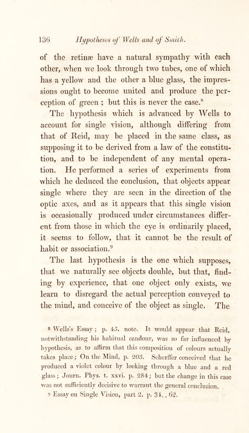 of the retinae have a natural sympathy with each other, when we look through two tubes, one of which has a yellow and the other a blue glass, the impres- sions ought to become united and produce the per- ception of green ; but this is never the case.8 The hypothesis which is advanced by Wells to account for single vision, although differing from that of Xleid, may be placed in the same class, as supposing it to be derived from a law of the constitu- tion, and to be independent of any mental opera- tion. He performed a series of experiments from which he deduced the conclusion, that objects appear single where they are seen in the direction of the optic axes, and as it appears that this single vision is occasionally produced under circumstances differ- ent from those in which the eye is ordinarily placed, it seems to follow, that it cannot be the result of habit or association.9 The last hypothesis is the one which supposes, that we naturally see objects double, but that, find- ing by experience, that one object only exists, we learn to disregard the actual perception conveyed to the mind, and conceive of the object as single. The 8 Wells’s Essay; p. 45. note. It would appear that Reid, notwithstanding his habitual candour, was so far influenced by hypothesis, as to affirm that this composition of colours actually takes place; On the Mind, p. 203. Scherffer conceived that he produced a violet colour by looking through a blue and a red glass; Journ. Phys. t. xxvi. p. 284; but the change in this case was not sufficiently decisive to warrant the general conclusion, 9 Essay on Single Vision, part 2, p. 34.. 62.