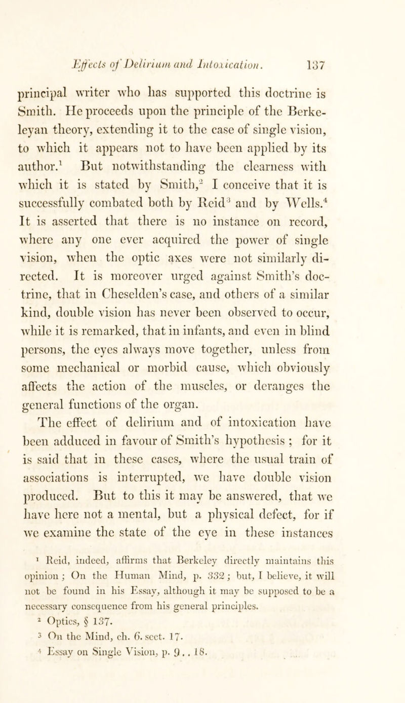 principal writer who lias supported this doctrine is Smith. He proceeds upon the principle of the Berke- leyan theory, extending it to the case of single vision, to which it appears not to have been applied by its author.1 But notwithstanding the clearness with which it is stated by Smith,2 I conceive that it is successfully combated both by Reid3 and by Wells.4 It is asserted that there is no instance on record, where any one ever acquired the power of single vision, when the optic axes were not similarly di- rected. It is moreover urged against Smith’s doc- trine, that in Cheselden’s case, and others of a similar kind, double vision has never been observed to occur, while it is remarked, that in infants, and even in blind persons, the eyes always move together, unless from some mechanical or morbid cause, which obviously affects the action of the muscles, or deranges the general functions of the organ. The effect of delirium and of intoxication have been adduced in favour of Smith’s hypothesis ; for it is said that in these cases, where the usual train of associations is interrupted, we have double vision produced. But to this it may be answered, that we have here not a mental, but a physical defect, for if we examine the state of the eye in these instances 1 Reid, indeed, affirms that Berkeley directly maintains this opinion ; On the Human Mind, p. 332; but, I believe, it will not be found in his Essay, although it may be supposed to be a necessary consequence from his general principles. 2 Optics, § 137* 3 On the Mind, ch. 6. sect. 17- 4 Essay on Single Vision, p. 9.. 18.