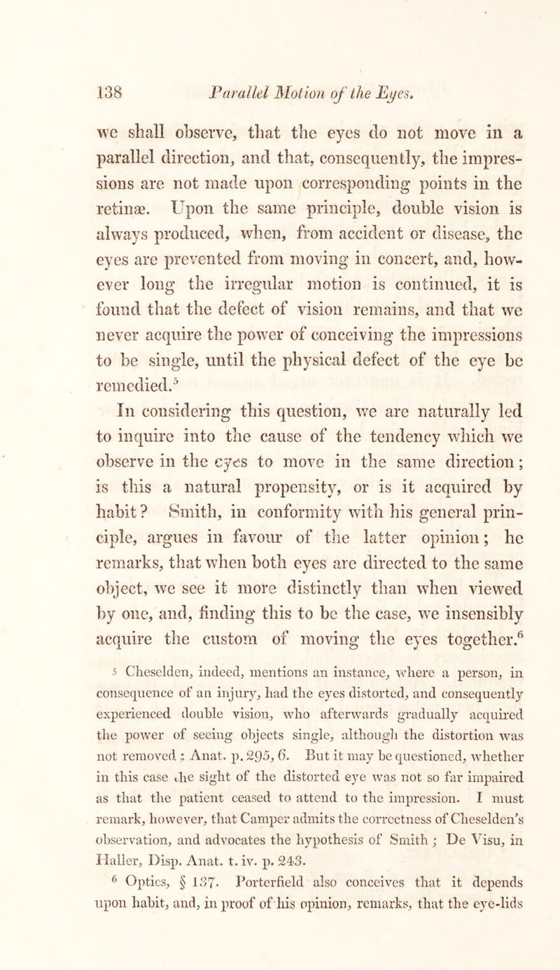 we shall observe, that the eyes do not move in a parallel direction, and that, consequently, the impres- sions are not made upon corresponding points in the retinae. Upon the same principle, double vision is always produced, when, from accident or disease, the eyes are prevented from moving in concert, and, how- ever long the irregular motion is continued, it is found that the defect of vision remains, and that we never acquire the power of conceiving the impressions to be single, until the physical defect of the eye be remedied.5 In considering this question, we are naturally led to inquire into the cause of the tendency which we observe in the eyes to move in the same direction; is this a natural propensity, or is it acquired by habit ? Smith, in conformity with his general prin- ciple, argues in favour of the latter opinion; he remarks, that when both eyes are directed to the same object, we see it more distinctly than when viewed by one, and, finding this to be the case, we insensibly acquire the custom of moving the eves together.6 5 Cheselden, indeed, mentions an instance, where a person, in consequence of an injury, had the eyes distorted, and consequently experienced double vision, who afterwards gradually acquired the power of seeing objects single, although the distortion was not removed ; Anat. p. 295, 6. But it may he questioned, whether in this case die sight of the distorted eye was not so far impaired as that the patient ceased to attend to the impression. I must remark, however, that Camper admits the correctness of Cheselden’s observation, and advocates the hypothesis of Smith ; De Yisu, in Haller, Disp. Anat. t. iv. p. 243. 6 Optics, § 137. Porterfield also conceives that it depends upon habit, and, in proof of his opinion, remarks, that the eye-lids