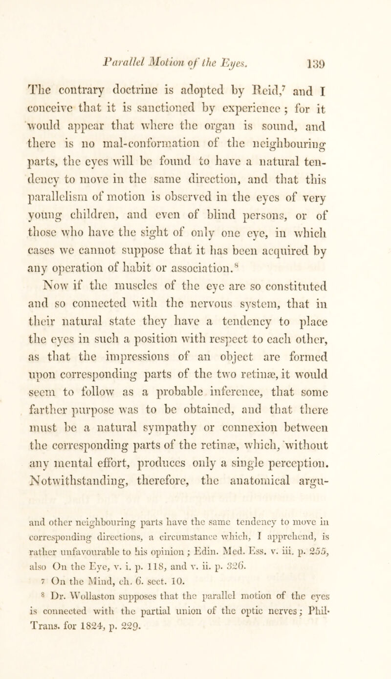 The contrary doctrine is adopted by Reid,7 and I conceive that it is sanctioned by experience ; for it would appear that where the organ is sound, and there is no mal-conformation of the neighbouring: parts, the eyes will be found to have a natural ten- dency to move in the same direction, and that this parallelism of motion is observed in the eyes of very young children, and even of blind persons, or of those who have the sight of only one eye, in which cases we cannot suppose that it has been acquired by any operation of habit or association.8 Now if the muscles of the eye are so constituted and so connected with the nervous system, that in their natural state they have a tendency to place the eyes in such a position with respect to each other, as that the impressions of an object are formed upon corresponding parts of the two retinas, it wTould seem to follow as a probable inference, that some farther purpose was to be obtained, and that there must be a natural sympathy or connexion between the corresponding parts of the retinas, which, without any mental effort, produces only a single perception. Notwithstanding, therefore, the anatomical argu- and other neighbouring parts have the same tendency to move in corresponding directions, a circumstance which, I apprehend, is rather unfavourable to his opinion ; Edin. Med. Ess. v. iii, p. 255, also On the Eye, v. i. p. 118, and v. ii. p. 326. 7 On the Mind, ch. 6. sect. 10. 8 Dr. Wollaston supposes that the parallel motion of the eyes is connected with the partial union of the optic nerves; Phil* Trans, for 1824, p. 229-