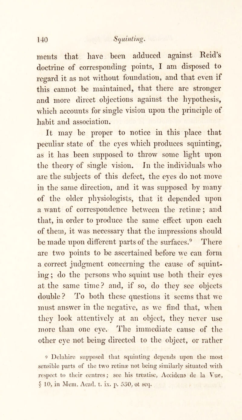 ments that have been adduced against Reid’s doctrine of corresponding points, I am disposed to regard it as not without foundation, and that even if this cannot be maintained, that there are stronger and more direct objections against the hypothesis, which accounts for single vision upon the principle of habit and association. It may be proper to notice in this place that peculiar state of the eyes which produces squinting, as it has been supposed to throw some light upon the theory of single vision. In the individuals who are the subjects of this defect, the eyes do not move in the same direction, and it was supposed by many of the older physiologists, that it depended upon a want of correspondence between the retinas; and that, in order to produce the same effect upon each of them, it was necessary that the impressions should be made upon different parts of the surfaces.9 There are two points to be ascertained before we can form a correct judgment concerning the cause of squint- ing ; do the persons who squint use both their eyes at the same time? and, if so, do they see objects double? To both these questions it seems that we must answer in the negative, as we find that, when they look attentively at an object, they never use more than one eye. The immediate cause of the other eye not being directed to the object, or rather 9 Delahire supposed that squinting depends upon the most sensible parts of the two retinae not being similarly situated with respect to their centres; see his treatise, Accidens de la Vue, § 10, in Mem. Acad. t. ix. p. 530, et seq.