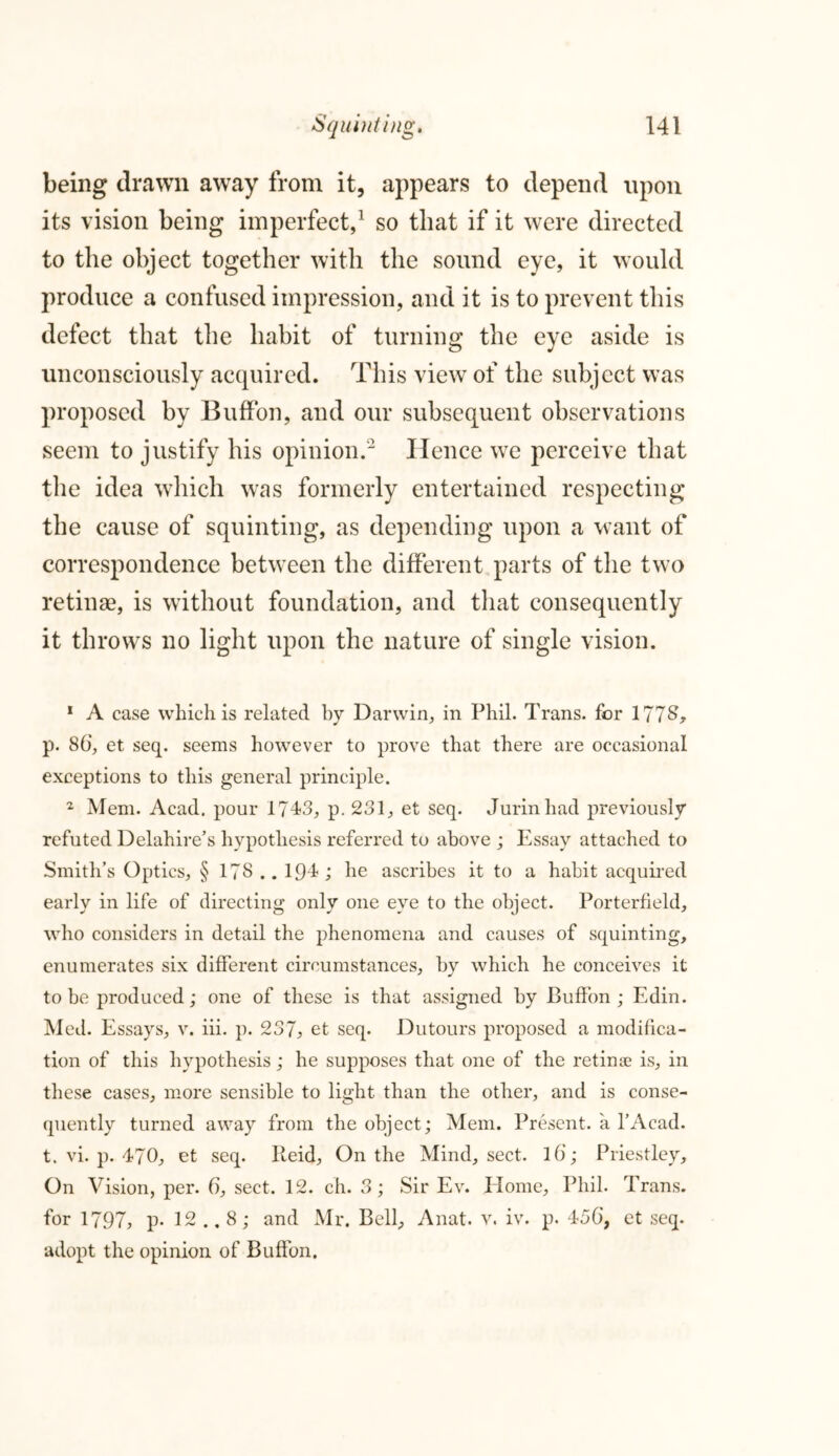 being drawn away from it, appears to depend upon its vision being imperfect,1 so that if it were directed to the object together with the sound eye, it would produce a confused impression, and it is to prevent this defect that the habit of turning the eye aside is unconsciously acquired. This view of the subject was proposed by Buffon, and our subsequent observations seem to justify his opinion.2 Hence we perceive that the idea which was formerly entertained respecting the cause of squinting, as depending upon a want of correspondence between the different parts of the two retinae, is without foundation, and that consequently it throws no light upon the nature of single vision. 1 A case which is related by Darwin, in Phil. Trans, for 1778* p. 86, et seq. seems however to prove that there are occasional exceptions to this general principle. 2 Mem. Acad, pour 1743, p. 231, et seq. Jurinhad previously refuted Delahire’s hypothesis referred to above ; Essay attached to Smith’s Optics, § 178 .. 194 ; he ascribes it to a habit acquired early in life of directing only one eye to the object. Porterfield, who considers in detail the phenomena and causes of squinting, enumerates six different circumstances, by which he conceives it to be produced; one of these is that assigned by Buffon ; Edin. Med. Essays, v. iii. p. 237, et seq. Dutours proposed a modifica- tion of this hypothesis; he supposes that one of the retinae is, in these cases, more sensible to light than the other, and is conse- quently turned away from the object; Mem. Present, a l’Acad. t. vi. p. 470, et seq. Reid, On the Mind, sect. l6; Priestley, On Vision, per. 6, sect. 12. ch. 3; Sir Ev. Home, Phil. Trans, for 1797, p- 12 .. 8; and Mr. Bell, Anat. v. iv. p. 456, et seq. adopt the opinion of Buffon.