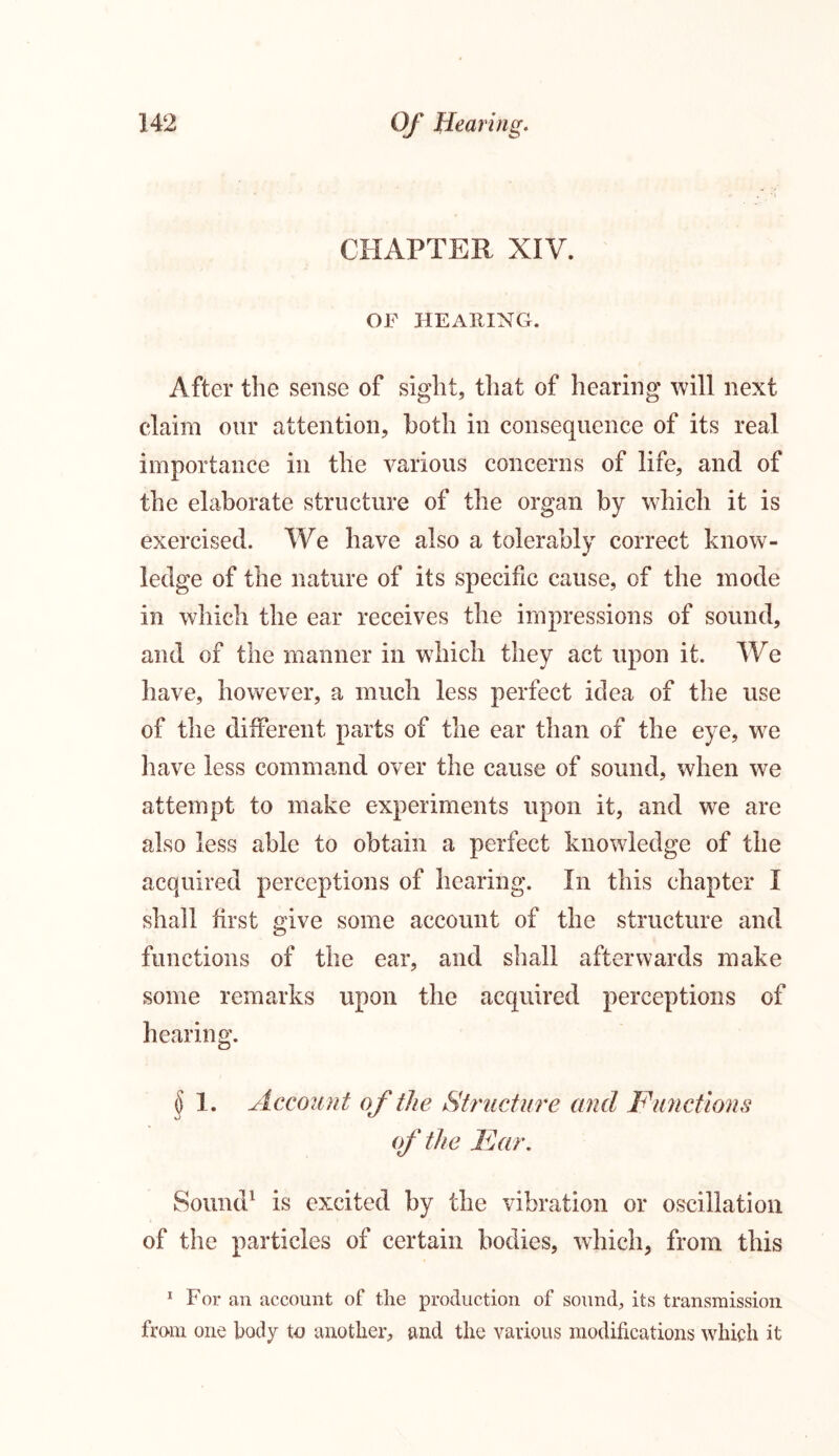 CHAPTER XIV. OF HEARING. After the sense of sight, that of hearing will next claim our attention, both in consequence of its real importance in the various concerns of life, and of the elaborate structure of the organ by which it is exercised. We have also a tolerably correct know- ledge of the nature of its specific cause, of the mode in which the ear receives the impressions of sound, and of the manner in which they act upon it. We have, however, a much less perfect idea of the use of the different parts of the ear than of the eye, we have less command over the cause of sound, when we attempt to make experiments upon it, and we are also less able to obtain a perfect knowledge of the acquired perceptions of hearing, in this chapter I shall first give some account of the structure and functions of the ear, and shall afterwards make some remarks upon the acquired perceptions of hearing. § 1. Account of the Structure and Functions of the Far. Sound1 is excited by the vibration or oscillation of the particles of certain bodies, which, from this 1 For an account of the production of sound, its transmission from one body to another, and the various modifications which it