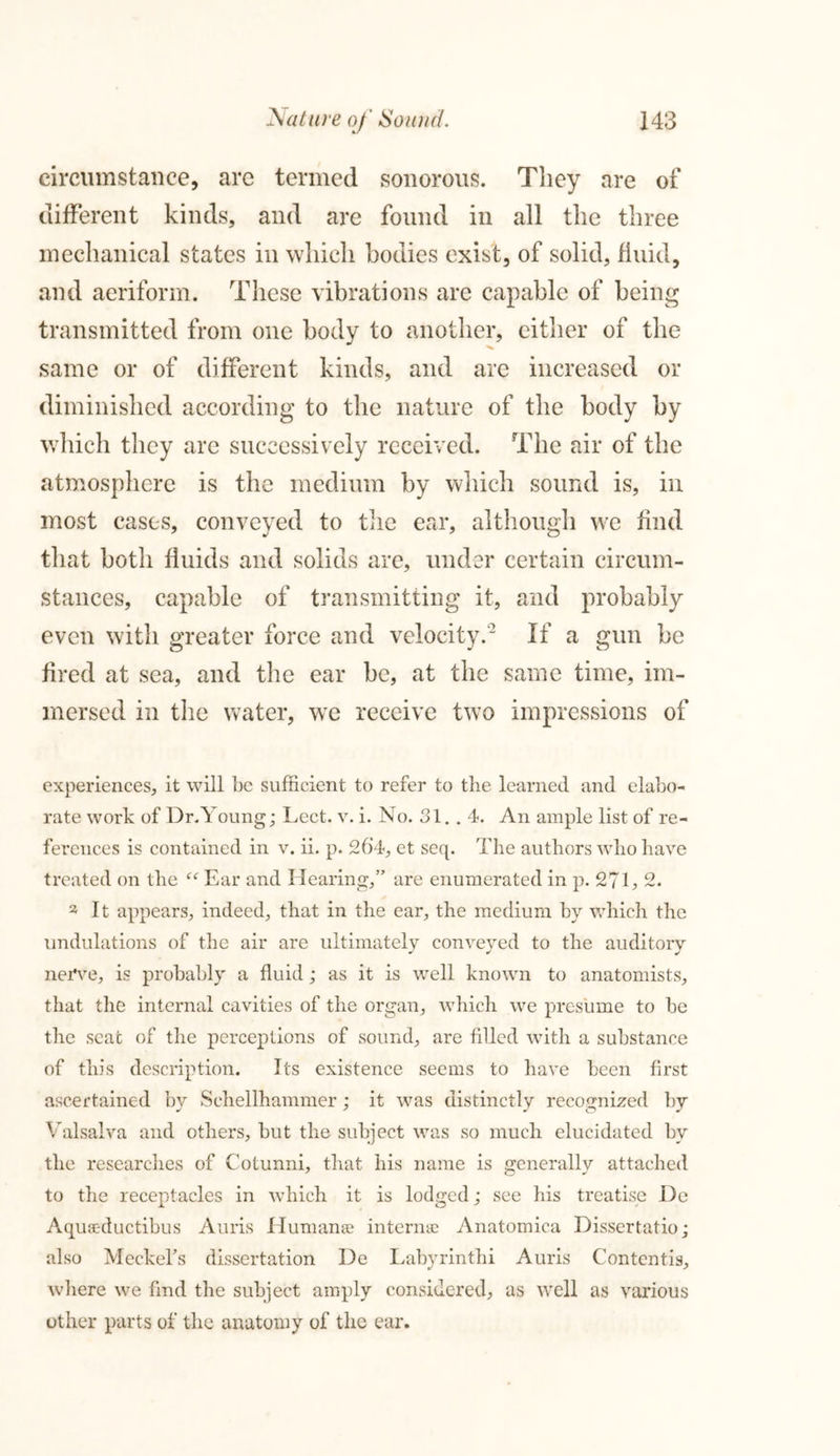 circumstance, are termed sonorous. They are of different kinds, and are found in all the three mechanical states in which bodies exist, of solid, fluid, and aeriform. These vibrations are capable of being transmitted from one body to another, either of the same or of different kinds, and are increased or diminished according to the nature of the body by which they are successively received. The air of the atmosphere is the medium by which sound is, in most cases, conveyed to the ear, although we find that both fluids and solids are, under certain circum- stances, capable of transmitting it, and probably even with greater force and velocity.2 If a gun be fired at sea, and the ear be, at the same time, im- mersed in the water, we receive two impressions of experiences, it will be sufficient to refer to the learned and elabo- rate work of Dr.Young; Lect. v. i. No. 31.. 4. An ample list of re- ferences is contained in v. ii. p. 26‘4, et seq. The authors who have treated on the Ear and Hearing,” are enumerated in p. 271, 2. 2 It appears, indeed, that in the ear, the medium by which the undulations of the air are ultimately conveyed to the auditory nerve, is probably a fluid; as it is well known to anatomists, that the internal cavities of the organ, which we presume to be the seat of the perceptions of sound, are filled with a substance of this description. Its existence seems to have been first ascertained by Schellhammer; it was distinctly recognized by Valsalva and others, but the subject was so much elucidated by the researches of Cotunni, that his name is generally attached to the receptacles in which it is lodged; see his treatise De Aquac-ductibus Auris Human® intern® Anatomica Dissertatio; also Meckel’s dissertation De Labyrinthi Auris Contends, where we find the subject amply considered, as well as various other parts of the anatomy of the ear.