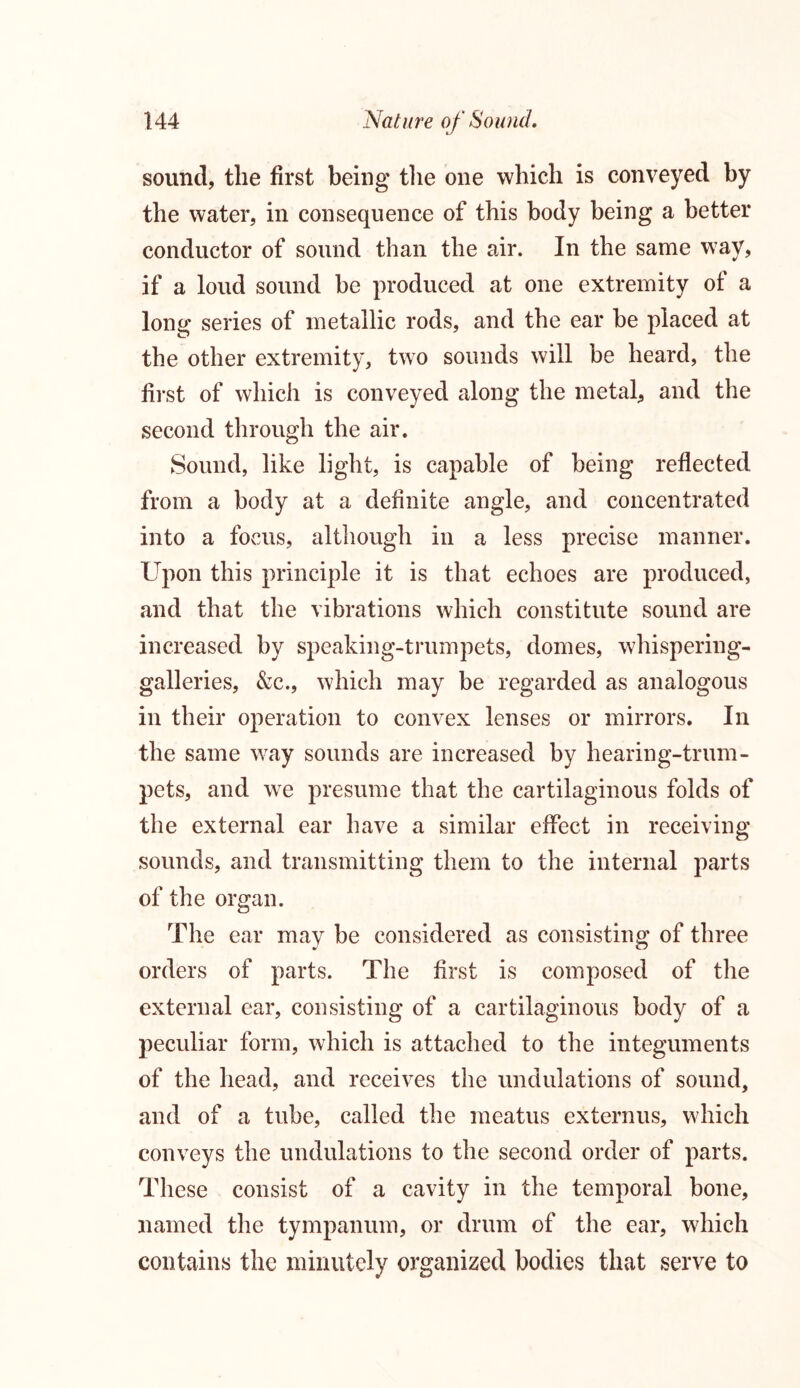 sound, the first being the one which is conveyed by the water, in consequence of this body being a better conductor of sound than the air. In the same way, if a loud sound be produced at one extremity of a long series of metallic rods, and the ear be placed at the other extremity, two sounds will be heard, the first of which is conveyed along the metal, and the second through the air. Sound, like light, is capable of being reflected from a body at a definite angle, and concentrated into a focus, although in a less precise manner. Upon this principle it is that echoes are produced, and that the vibrations which constitute sound are increased by speaking-trumpets, domes, whispering- galleries, &c., which may be regarded as analogous in their operation to convex lenses or mirrors. In the same wTay sounds are increased by hearing-trum- pets, and we presume that the cartilaginous folds of the external ear have a similar effect in receiving sounds, and transmitting them to the internal parts of the organ. The ear may be considered as consisting of three orders of parts. The first is composed of the external ear, consisting of a cartilaginous body of a peculiar form, which is attached to the integuments of the head, and receives the undulations of sound, and of a tube, called the meatus externus, which conveys the undulations to the second order of parts. These consist of a cavity in the temporal bone, named the tympanum, or drum of the ear, which contains the minutely organized bodies that serve to