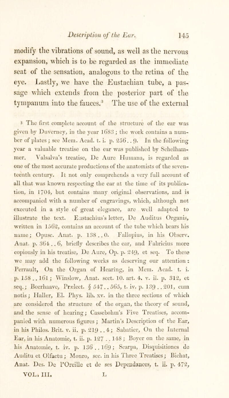 modify the vibrations of sound, as well as the nervous expansion, which is to be regarded as the immediate seat of the sensation, analogous to the retina of the eye. Lastly, we have the Eustachian tube, a pas- sage which extends from the posterior part of the tympanum into the fauces.5 The use of the external 3 The first complete account of the structure of the ear was given by Duverney, in the year 1683 ; the work contains a num- ber of plates ; see Mem. Acad. t. i. p. 256.. 9- In the following year a valuable treatise on the ear was published by Schelham- mer. Valsalva’s treatise, De Aure Humana, is regarded as one of the most accurate productions of the anatomists of the seven- teenth century. It not only comprehends a very full account of all that was known respecting the ear at the time of its publica- tion, in 1?04, but contains many original observations, and is accompanied with a number of engravings, which, although not executed in a style of great elegance, are well adapted to illustrate the text. Eustachius’s letter, De Auditus Organis, written in 1562, contains an account of the tube which bears his name; Opusc. Anat. p. 138..0. Fallopius, in his Observ. Anat. p. 364 . . 6, briefly describes the ear, and Fabricius more copiously in his treatise, De Aure, Op. p. 249, et seq. To these we may add the following works as deserving our attention : Perrault, On the Organ of Hearing, in Mem. Acad. t. i. p. 158 .. l6l; Winslow, Anat. sect. 10. art. 4. v. ii. p. 312, et seep; Boerhaave, Praelect. § 547.. 565, t. iv. p. 139 • . 201, cum notis; Haller, El. Phys. lib. xv. in the three sections of which are considered the structure of the organ, the theory of sound, and the sense of hearing; Cassebohnfs Five Treatises, accom- panied with numerous figures; Martin’s Description of the Ear, in his Philos. Brit. v. ii. p. 219 . .4; Sabatier, On the Internal Ear, in his Anatomie, t. ii. p. 127 . . 148 ; Boyer on the same, in his Anatomie, t. iv. p. 136.. 16*9; Scarpa, Disquisitiones de Auditu et Olfactu; Monro, sec. in his Three Treatises; Bichat, Anat. Des. De POreille et de ses Dependances, t. ii. p. 472, VOL. III. L