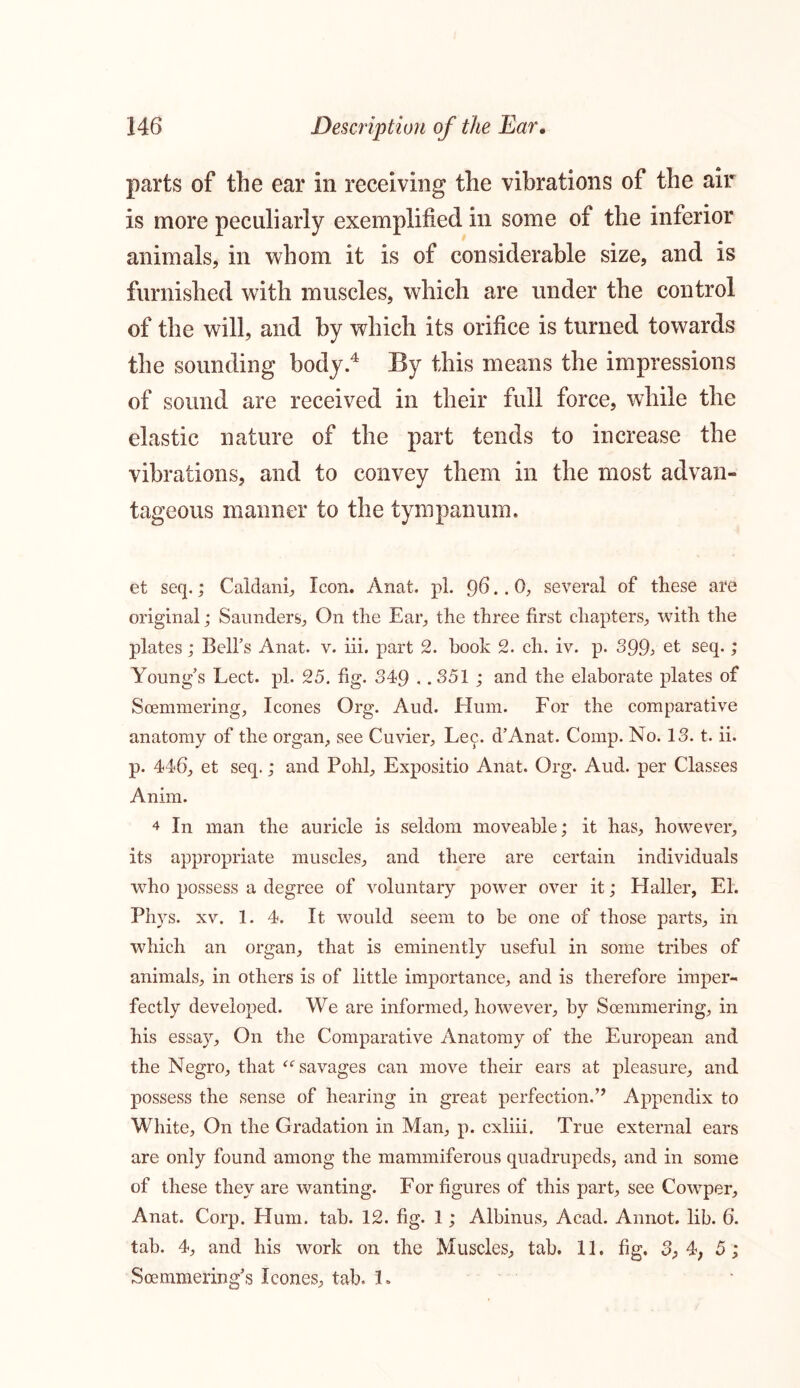 parts of the ear in receiving the vibrations of the air is more peculiarly exemplified in some of the inferior animals, in whom it is of considerable size, and is furnished with muscles, which are under the control of the will, and by which its orifice is turned towards the sounding body.4 By this means the impressions of sound are received in their full force, while the elastic nature of the part tends to increase the vibrations, and to convey them in the most advan- tageous manner to the tympanum. et seq.; Caldani, Icon. Anat. pi. 96.. 0, several of these are original; Saunders,, On the Ear, the three first chapters, with the plates ,* Bell’s Anat. v. iii. part 2. hook 2. ch. iv. p. 399> et seq.; Young’s Lect. pi. 25. fig. 349 . .351 ; and the elaborate plates of Soemmering, leones Org. Aud. Hum. For the comparative anatomy of the organ, see Cuvier, Lee. d’Anat. Comp. No. 13. t. ii. p. 446, et seq.; and Pohl, Expositio Anat. Org. Aud. per Classes Anim. 4 In man the auricle is seldom moveable; it has, however, its appropriate muscles, and there are certain individuals ■who possess a degree of voluntary power over it; Haller, Eh Phys. xv. 1. 4. It would seem to be one of those parts, in which an organ, that is eminently useful in some tribes of animals, in others is of little importance, and is therefore imper- fectly developed. We are informed, however, by Soemmering, in his essay. On the Comparative Anatomy of the European and the Negro, that “savages can move their ears at pleasure, and possess the sense of hearing in great perfection.” Appendix to White, On the Gradation in Man, p. cxliii. True external ears are only found among the mammiferous quadrupeds, and in some of these they are wanting. For figures of this part, see Cowrper, Anat. Corp. Hum. tab. 12. fig. 1; Albinus, Acad. Annot. lib. 6. tab. 4, and his work on the Muscles, tab. 11. fig. 3, 4, 5 ; Soemmering’s leones, tab. L