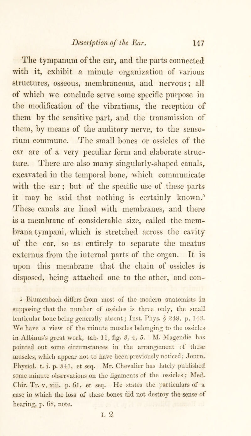 The tympanum of the ear, and the parts connected with it, exhibit a minute organization of various structures, osseous, membraneous, and nervous; all of which we conclude serve some specific purpose in the modification of the vibrations, the reception of them by the sensitive part, and the transmission of them, by means of the auditory nerve, to the senso- rium commune. The small bones or ossicles of the ear are of a very peculiar form and elaborate struc- ture. There are also many singularly-shaped canals, excavated in the temporal bone, which communicate with the ear; but of the specific use of these parts it may be said that nothing is certainly known.5 These canals are lined with membranes, and there is a membrane of considerable size, called the mem- brana tympani, which is stretched across the cavity of the ear, so as entirely to separate the meatus externus from the internal parts of the organ. It is upon this membrane that the chain of ossicles is disposed, being attached one to the other, and con- 5 Blumenbach differs from most of the modern anatomists m supposing that the number of ossicles is three only, the small lenticular bone being generally absent; Inst. Pliys. § 248. p. 143. We have a view of the minute muscles belonging to the ossicles in Albinus’s great work, tab. 11, fig. 3, 4, 5. M. Mugendie has pointed out some circumstances in the arrangement of these muscles, which appear not to have been previously noticed; Journ, Physiol, t. i. p. 341, et seq. Mr. Chevalier has lately published, some minute observations on the ligaments of the ossicles; Med. Cliir. Tr. v. xiii. p. () 1, et seq. He states the particulars of a case in which the loss of these bones did not destroy the sense of hearing, p. 6’8, note. T 2 X-J <<«4