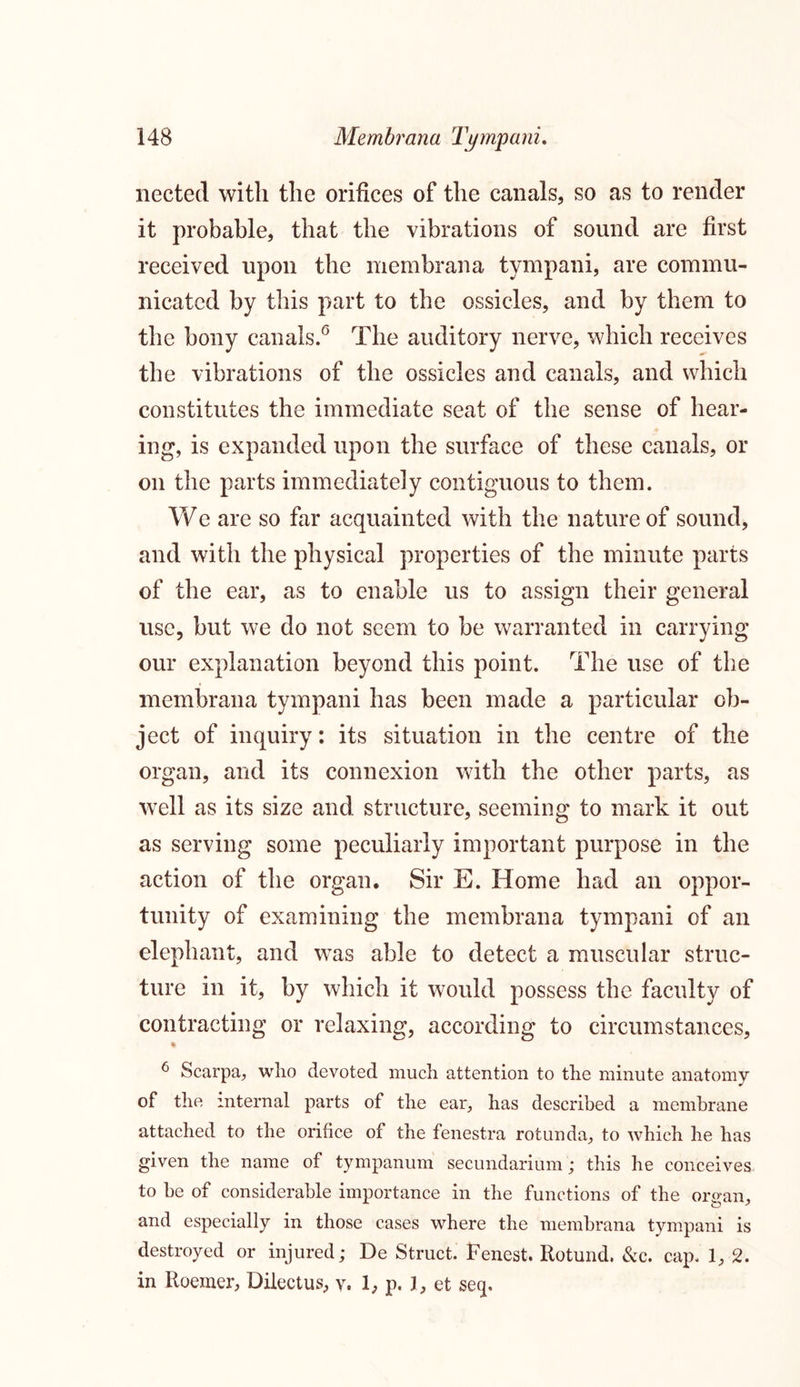 nected with the orifices of the canals, so as to render it probable, that the vibrations of sound are first received upon the membrana tympani, are commu- nicated by this part to the ossicles, and by them to the bony canals.0 The auditory nerve, which receives the vibrations of the ossicles and canals, and which constitutes the immediate seat of the sense of hear- ing, is expanded upon the surface of these canals, or on the parts immediately contiguous to them. We are so far acquainted with the nature of sound, and with the physical properties of the minute parts of the ear, as to enable us to assign their general use, but we do not seem to be warranted in carrying our explanation beyond this point. The use of the membrana tympani has been made a particular ob- ject of inquiry: its situation in the centre of the organ, and its connexion with the other parts, as well as its size and structure, seeming to mark it out as serving some peculiarly important purpose in the action of the organ. Sir E. Home had an oppor- tunity of examining the membrana tympani of an elephant, and was able to detect a muscular struc- ture in it, by which it would possess the faculty of contracting or relaxing, according to circumstances, • 6 Scarpa, who devoted much attention to the minute anatomy of the internal parts of the ear, has described a membrane attached to the orifice of the fenestra rotunda, to which he has given the name of tympanum secundarium; this he conceives to be of considerable importance in the functions of the organ, and especially in those cases where the membrana tympani is destroyed or injured; De Struct. Fenest. Rotund. &c. cap. 1, 2. in Roemer, Dilectus, v. 1, p. I, et seq.