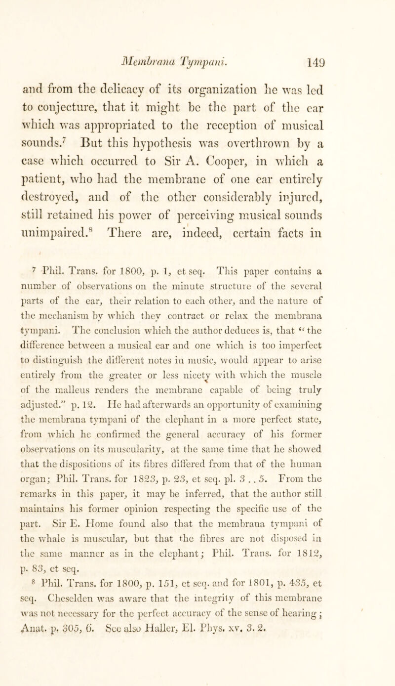 and from the delicacy of its organization lie was led to conjecture, that it might be the part of the car which was appropriated to the reception of musical sounds.7 But this hypothesis was overthrown by a case which occurred to Sir A. Cooper, in which a patient, who had the membrane of one ear entirely destroyed, and of the other considerably injured, still retained his power of perceiving musical sounds unimpaired.8 There are, indeed, certain facts in 7 Phil. Trans, for 1800, p. 1, et seep This paper contains a number of observations on the minute structure of the several parts of the ear, their relation to each other, and the nature of the mechanism by which they contract or relax the membrana tympani. The conclusion which the author deduces is, that “ the difference between a musical ear and one which is too imperfect to distinguish the different notes in music, would appear to arise entirely from the greater or less nicety with which the muscle of the malleus renders the membrane capable of being truly adjusted.” p. 12. He had afterwards an opportunity of examining the membrana tympani of the elephant in a more perfect state, from which he confirmed the general accuracy of his former observations on its muscularity, at the same time that he showed that the dispositions of its fibres differed from that of the human organ; Phil. Trans, for 1823, p. 23, et seq. pi. 3 . . 5. From the remarks in this paper, it may be inferred, that the author still maintains his former opinion respecting the specific use of the part. Sir E. Home found also that the membrana tympani of the whale is muscular, but that the fibres are not disposed in the same manner as in the elephant; Phil. Trans, for 1812, p. 83, et seq. 8 Phil. Trans, for 1800, p. 151, et seq. and for 1801, p. 435, et seq. Cheselden was aware that the integrity of this membrane was not necessary for the perfect accuracy of the sense of hearing; Anat. p. 305, (i. See also Haller, El. Pliys. xv, 3. 2,