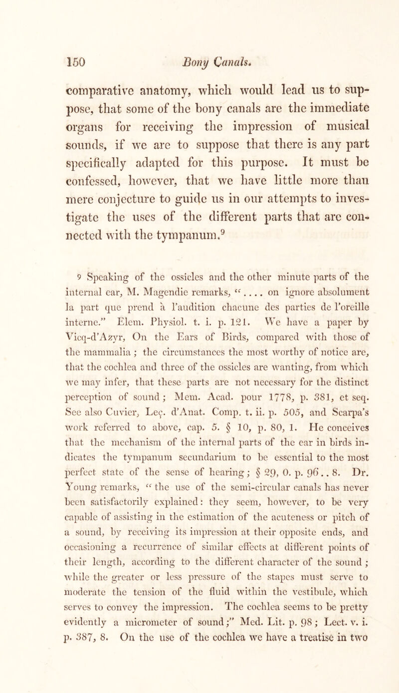 comparative anatomy, which would lead us to sup- pose, that some of the bony canals are the immediate organs for receiving the impression of musical sounds, if we are to suppose that there is any part specifically adapted for this purpose. It must be confessed, however, that we have little more than mere conjecture to guide us in our attempts to inves- tigate the uses of the different parts that are con- nected with the tympanum.9 9 Speaking of the ossicles and the other minute parts of the internal ear, M. Magendie remarks, “ .... on ignore absolument la part que prend a faudition chacune des parties de Toreille interne.” Elem. Physiol, t. i. p. 121. We have a paper by Vicq-d’Azyr, On the Ears of Birds, compared with those of the mammalia ; the circumstances the most worthy of notice are, that the cochlea and three of the ossicles are wanting, from which we may infer, that these parts are not necessary for the distinct perception of sound; Mem. Acad, pour 1778, p. 381, et seq. See also Cuvier, Le^. d’Anat. Comp. t. ii. p. 505, and Scarpa’s work referred to above, cap. 5. § 10, p. 80, 1. He conceives that the mechanism of the internal parts of the ear in birds in- dicates the tympanum secundarium to he essential to the most perfect state of the sense of hearing; § 29, 0. p. Q6.. 8. Dr. Young remarks, “ the use of the semi-circular canals has never been satisfactorily explained: they seem, however, to be very capable of assisting in the estimation of the acuteness or pitch of a sound, by receiving its impression at their opposite ends, and occasioning a recurrence of similar effects at different points of their length, according to the different character of the sound ; while the greater or less pressure of the stapes must serve to moderate the tension of the fluid within the vestibule, which serves to convey the impression. The cochlea seems to be pretty evidently a micrometer of soundMed. Lit. p. 98 ; Lect. v. i. p. 387, 8. On the use of the cochlea we have a treatise in two