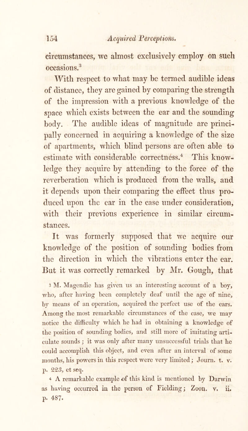 circumstances, we almost exclusively employ on such occasions.3 With respect to what may be termed audible ideas of distance, they are gained by comparing the strength of the impression with a previous knowledge of the space which exists between the ear and the sounding body. The audible ideas of magnitude are princi- pally concerned in acquiring a knowledge of the size of apartments, which blind persons are often able to estimate with considerable correctness.4 This know- ledge they acquire by attending to the force of the reverberation which is produced from the walls, and it depends upon their comparing the effect thus pro- duced upon the ear in the case under consideration, with their previous experience in similar circum- stances. It was formerly supposed that we acquire our knowledge of the position of sounding bodies from the direction in which the vibrations enter the ear. Eut it was correctly remarked by Mr. Gough, that 3 M. Magendie has given us an interesting account of a boy, who, after having been completely deaf until the age of nine, by means of an operation, acquired the perfect use of the ears. Among; the most remarkable circumstances of the case, we mav notice the difficulty which he had in obtaining a knowledge of the position of sounding bodies, and still more of imitating arti- culate sounds; it was only after many unsuccessful trials that he could accomplish this object, and even after an interval of some months, his powers in this respect were very limited; Journ. t. v. p. 223, et seq. 4 A remarkable example of this kind is mentioned by Darwin as having occurred in the person of Fielding; Zoon. v. ii. p. 487.