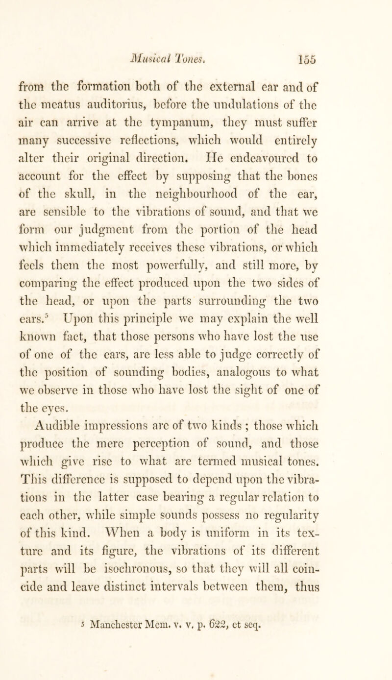 from the formation both of the external car and of the meatus auditorius, before the undulations of the air can arrive at the tympanum, they must suffer many successive reflections, which would entirely alter their original direction. He endeavoured to account for the effect by supposing that the bones of the skull, in the neighbourhood of the ear, are sensible to the vibrations of sound, and that we form our judgment from the portion of the head which immediately receives these vibrations, or which feels them the most powerfully, and still more, by comparing the effect produced upon the two sides of the head, or upon the parts surrounding the two ears.5 Upon this principle we may explain the well known fact, that those persons who have lost the use of one of the ears, are less able to judge correctly of the position of sounding bodies, analogous to what we observe in those who have lost the sight of one of the eves. J Audible impressions are of two kinds ; those which produce the mere perception of sound, and those which give rise to what are termed musical tones. This difference is supposed to depend upon the vibra- tions in the latter case bearing a regular relation to each other, while simple sounds possess no regularity of this kind. When a body is uniform in its tex- ture and its figure, the vibrations of its different parts will be isochronous, so that they will all coin- cide and leave distinct intervals between them, thus 5 Manchester Mem. v. v. p. 622, et seq.