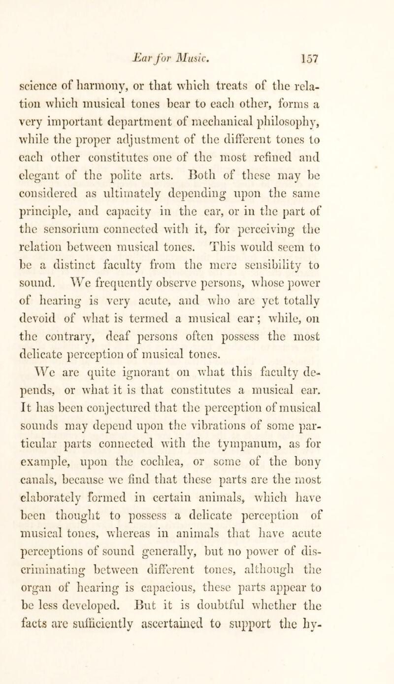 science of harmony, or that which treats of the rela- tion which musical tones bear to each other, forms a very important department of mechanical philosophy, while the proper adjustment of the different tones to each other constitutes one of the most refined and elegant of the polite arts. Both of these may he considered as ultimately depending upon the same principle, and capacity in the ear, or in the part of the sensorium connected with it, for perceiving the relation between musical tones. This would seem to be a distinct faculty from the mere sensibility to sound. We frequently observe persons, whose power of hearing is very acute, and who are yet totally devoid of what is termed a musical ear; while, on the contrary, deaf persons often possess the most delicate perception of musical tones. We are quite ignorant on what this faculty de- pends, or what it is that constitutes a musical ear. It has been conjectured that the perception of musical sounds may depend upon the vibrations of some par- ticular parts connected with the tympanum, as for example, upon the cochlea, or some of the bony canals, because wre find that these parts are the most elaborately formed in certain animals, which have been thought to possess a delicate perception of musical tones, whereas in animals that have acute perceptions of sound generally, but no power of dis- criminating between different tones, although the organ of hearing is capacious, these parts appear to be less developed. But it is doubtful whether the facts are sufficiently ascertained to support the hy-