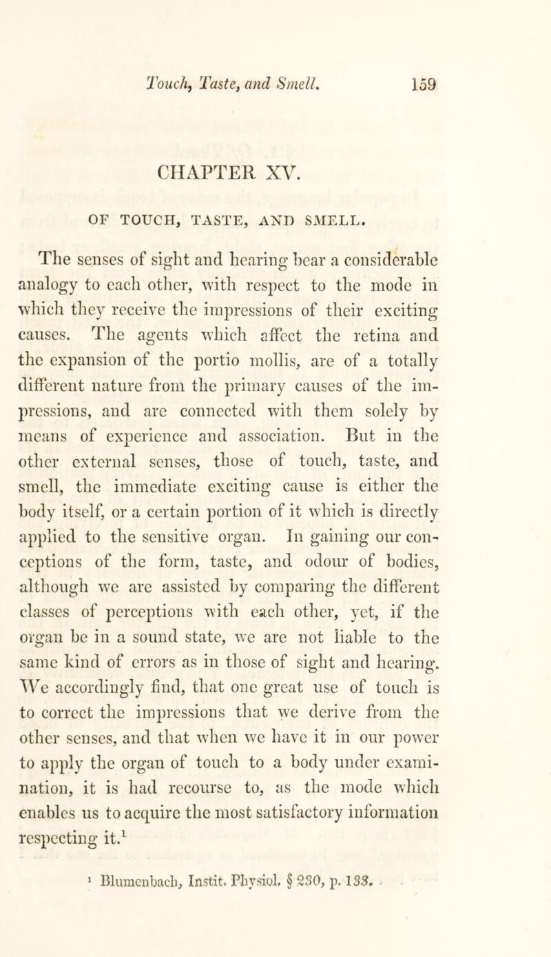 CHAPTER XV. OF TOUCH, TASTE, AND SMELL. The senses of sight and hearing hear a considerable analogy to each other, with respect to the mode in which they receive the impressions of their exciting causes. The agents which affect the retina and the expansion of the portio mollis, are of a totally different nature from the primary causes of the im- pressions, and are connected with them solely by means of experience and association. Rut in the other external senses, those of touch, taste, and smell, the immediate exciting cause is either the body itself, or a certain portion of it which is directly applied to the sensitive organ. In gaining our con- ceptions of the form, taste, and odour of bodies, although we are assisted by comparing the different classes of percejotions with each other, yet, if the organ be in a sound state, we are not liable to the same kind of errors as in those of sight and hearing. We accordingly find, that one great use of touch is to correct the impressions that we derive from the other senses, and that when we have it in our power to apply the organ of touch to a body under exami- nation, it is had recourse to, as the mode which enables us to acquire the most satisfactory information respecting it.1 1 Blumenbach, Instit. PhvsioL § 230, p. 133,