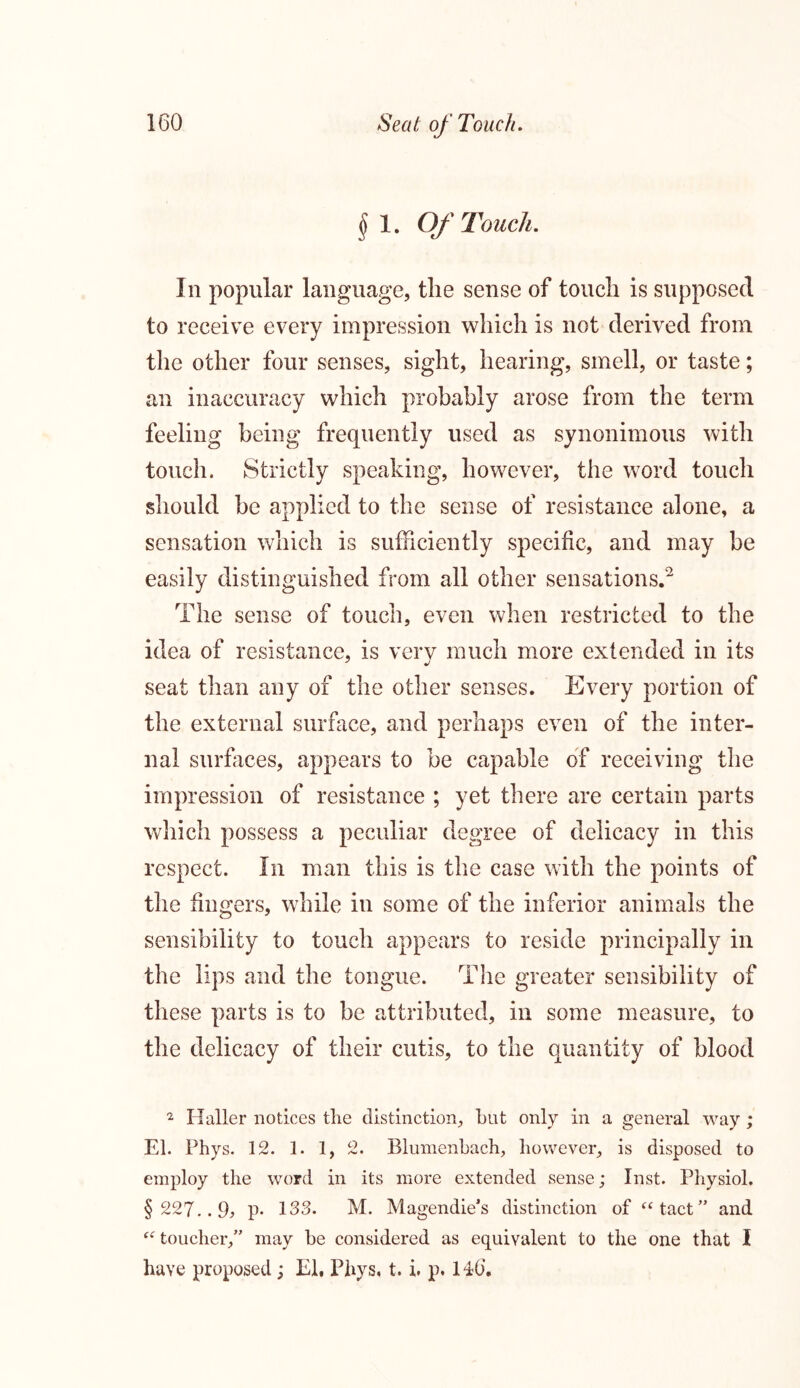 $ 1. Of Touch. In popular language, tlie sense of touch is supposed to receive every impression which is not derived from the other four senses, sight, hearing, smell, or taste; an inaccuracy which probably arose from the term feeling being frequently used as synonimous with touch. Strictly speaking, however, the word touch should be applied to the sense of resistance alone, a sensation which is sufficiently specific, and may be easily distinguished from all other sensations.2 The sense of touch, even when restricted to the idea of resistance, is very much more extended in its seat than any of the other senses. Every portion of the external surface, and perhaps even of the inter- nal surfaces, appears to be capable of receiving the impression of resistance ; yet there are certain parts which possess a peculiar degree of delicacy in this respect. In man this is the case with the points of the fingers, while in some of the inferior animals the sensibility to touch appears to reside principally in the lips and the tongue. The greater sensibility of these parts is to be attributed, in some measure, to the delicacy of their cutis, to the quantity of blood 2 Haller notices tlie distinction, hut only in a general way ; El. Phys. 12. 1. 1, 2. Blumenbach, however, is disposed to employ the word in its more extended sense; Inst. Physiol. § 227..9j p* 133. M. Magendie’s distinction of “tact” and “toucher,” may be considered as equivalent to the one that I have proposed ; El, Phys, t. i. p. 146.