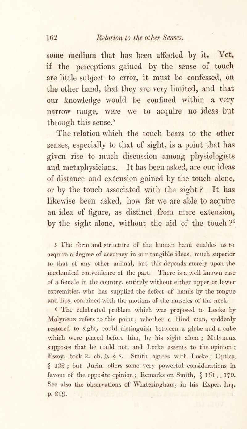 some medium that has been affected by it. Yet, if the perceptions gained by the sense of touch are little subject to error, it must be confessed, on the other hand, that they are very limited, and that our knowledge would be confined within a very narrow range, were we to acquire no ideas but through this sense.5 The relation which the touch bears to the other senses, especially to that of sight, is a point that has given rise to much discussion among physiologists and metaphysicians. It has been asked, are our ideas of distance and extension gained by the touch alone, or by the touch associated with the sight ? It has likewise been asked, how far we are able to acquire an idea of figure, as distinct from mere extension, by the sight alone, without the aid of the touch ?6 s The form and structure of the human hand enables us to acquire a degree of accuracy in our tangible ideas, much superior to that of any other animal, but this depends merely upon the mechanical convenience of the part. There is a well known case of a female in the country, entirely without either upper or lower extremities, who has supplied the defect of hands by the tongue and lips, combined with the motions of the muscles of the neck. 6 The celebrated problem which was proposed to Locke by Molyneux refers to this point; whether a blind man, suddenly restored to sight, could distinguish between a globe and a cube which were placed before him, by his sight alone; Molyneux supposes that he could not, and Locke assents to the opinion; Essay, book 2. ch. 9* § 8. Smith agrees with Locke; Optics, § 132 ; but Jurin offers some very powerful considerations in favour of the opposite opinion; Remarks on Smith, § l6l.. 170. See also the observations of Winteringham, in his Exper. Inq« p. 259.