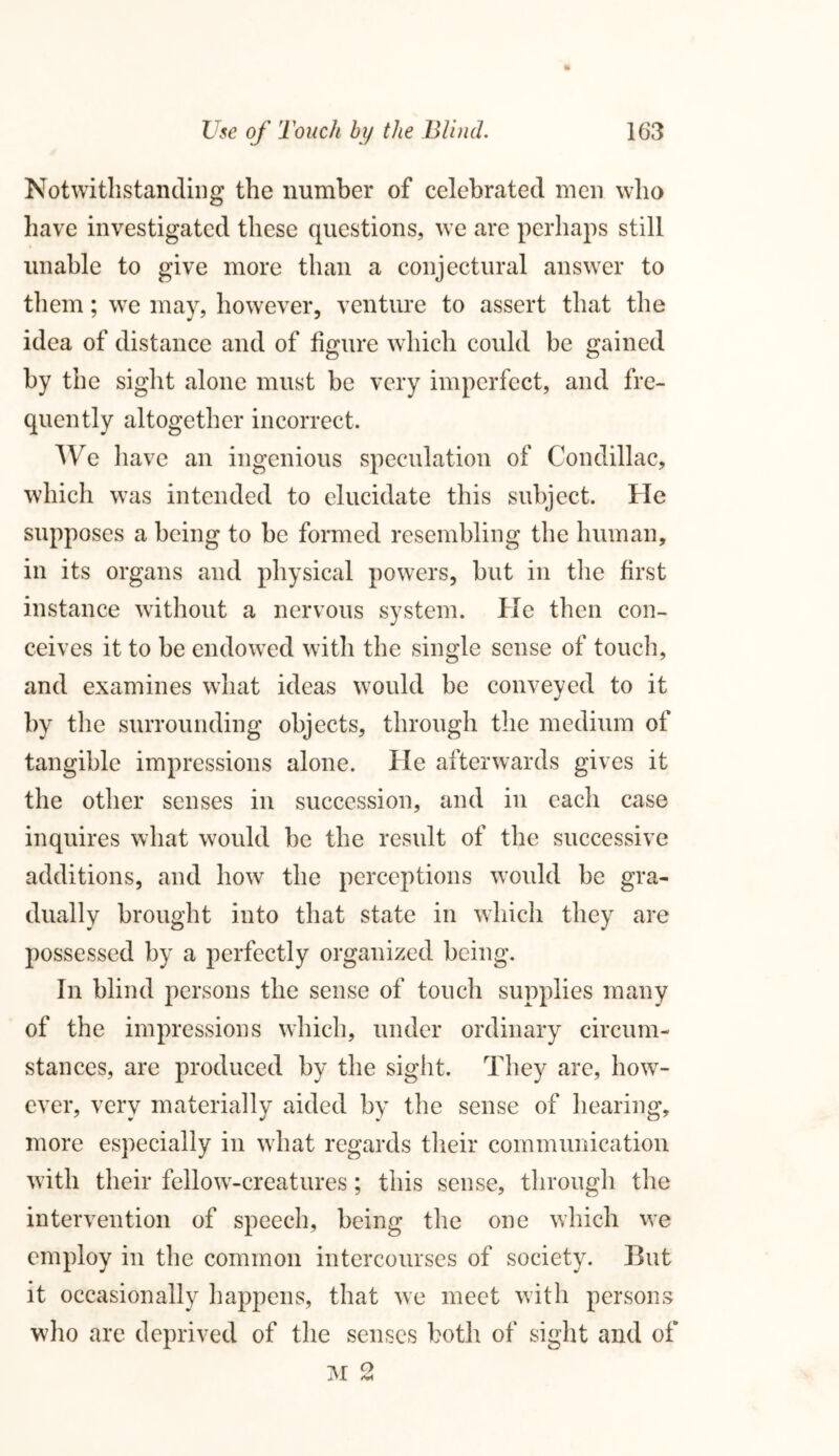 Notwithstanding the number of celebrated men who have investigated these questions, we are perhaps still unable to give more than a conjectural answer to them; we may, however, venture to assert that the idea of distance and of figure which could be gained by the sight alone must be very imperfect, and fre- quently altogether incorrect. We have an ingenious speculation of Condillac, which was intended to elucidate this subject. He supposes a being to be formed resembling the human, in its organs and physical powers, but in the first instance without a nervous system. He then con- ceives it to be endowed with the single sense of touch, and examines what ideas would be conveyed to it by the surrounding objects, through the medium of tangible impressions alone. He afterwards gives it the other senses in succession, and in each case inquires what would be the result of the successive additions, and how the perceptions would be gra- dually brought into that state in which they are possessed by a perfectly organized being. In blind persons the sense of touch supplies many of the impressions which, under ordinary circum- stances, are produced by the sight. They are, how- ever, very materially aided by the sense of hearing, more especially in what regards their communication with their fellow-creatures; this sense, through the intervention of speech, being the one which we employ in the common intercourses of society. But it occasionally happens, that we meet with persons who are deprived of the senses both of sight and of M 2