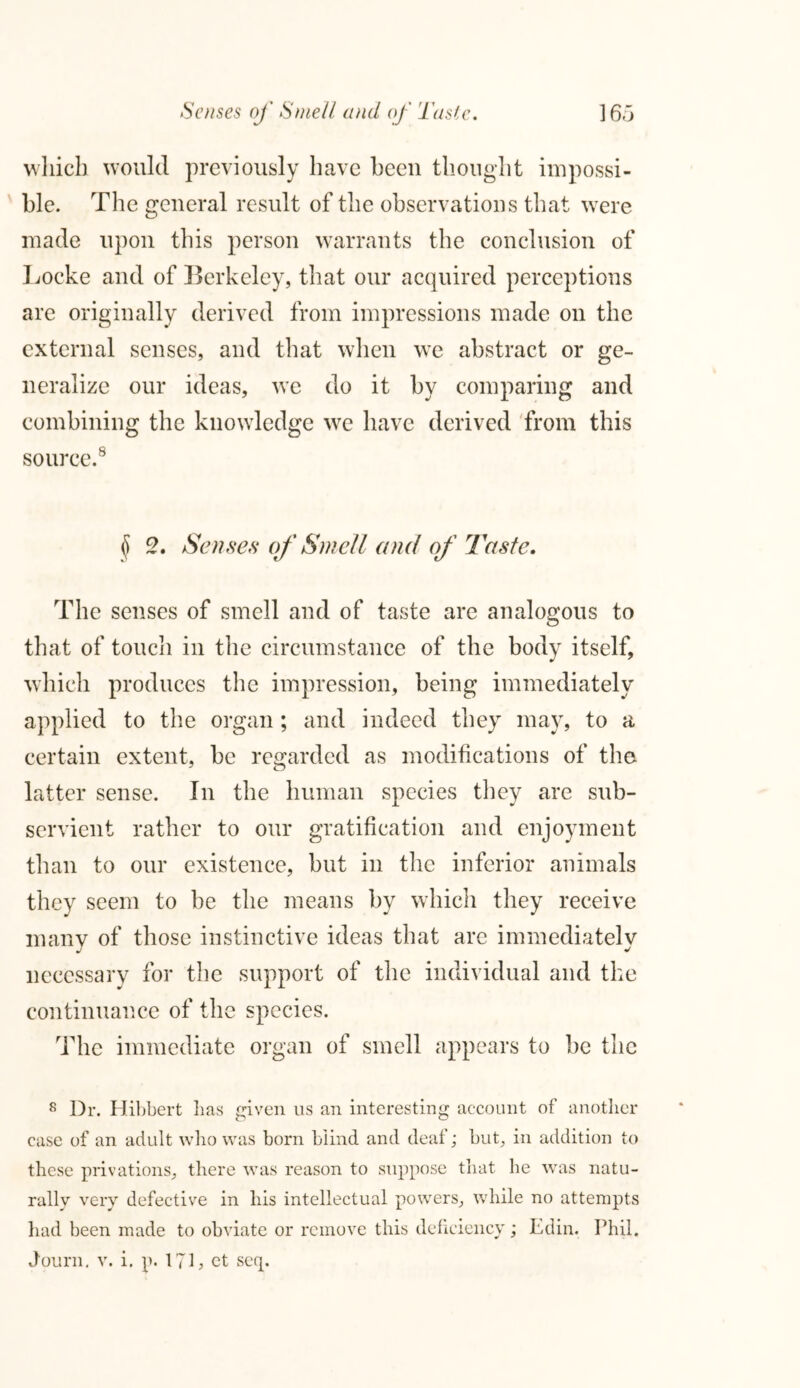 Senses oj' Smell and of Taste. ] 65 which would previously have been thought impossi- ble. The general result of the observations that were made upon this person warrants the conclusion of Locke and of Berkeley, that our acquired perceptions are originally derived from impressions made on the external senses, and that when we abstract or ge- neralize our ideas, we do it by comparing and combining the knowledge we have derived from this source.8 <5 2. Senses of Smell and of Taste. The senses of smell and of taste are analogous to that of touch in the circumstance of the body itself, which produces the impression, being immediately applied to the organ; and indeed they may, to a certain extent, be regarded as modifications of the latter sense. In the human species they are sub- servient rather to our gratification and enjoyment than to our existence, but in the inferior animals they seem to be the means by which they receive many of those instinctive ideas that are immediately necessary for the support of the individual and the continuance of the species. The immediate organ of smell appears to be the 8 Dr. Hibbert lias given us an interesting account of another case of an adult who was born blind and deaf; but, in addition to these privations, there was reason to suppose that he was natu- rally very defective in his intellectual powers, while no attempts had been made to obviate or remove this deficiency; Edin. Phil.