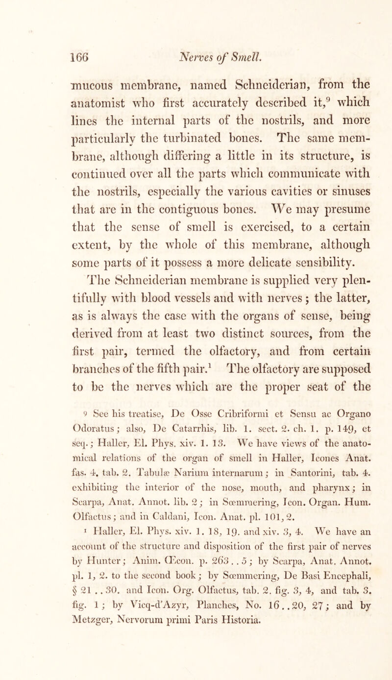 mucous membrane, named Schneiderian, from the anatomist who first accurately described it,9 which lines the internal parts of the nostrils, and more particularly the turbinated bones. The same mem- brane, although differing a little in its structure, is continued over all the parts which communicate with the nostrils, especially the various cavities or sinuses that are in the contiguous bones. We may presume that the sense of smell is exercised, to a certain extent, by the whole of this membrane, although some parts of it possess a more delicate sensibility. The Schneiderian membrane is supplied very plen- tifully with blood vessels and with nerves ; the latter, as is always the case with the organs of sense, being derived from at least two distinct sources, from the first pair, termed the olfactory, and from certain branches of the fifth pair.1 The olfactory are supposed to be the nerves which are the proper seat of the 9 See his treatise, De Osse Cribriformi et Sensu ac Organo Odoratus; also, De Catarrhis, lib. 1. sect. 2. cb. 1. p. 149, et setp; Haller, El. Phys. xiv. 1.13. We have views of the anato- mical relations of the organ of smell in Haller, leones Anat. fas. 4. tab. 2. Tabulae Narinm internarum; in Santorini, tab. 4. exhibiting the interior of the nose, mouth, and pharynx; in Scarpa, Anat. Annot. lib. 2; in Soemmering, Icon. Organ. Hum. Olfactus; and in Caldani, Icon. Anat. pi. 101,2. 1 Haller, El. Phys. xiv. 1. 18, 19. and xiv. 3, 4, We have an account of the structure and disposition of the first pair of nerves by Hunter; Anim. (Econ. p. 263 .. 5 ; by Scarpa, Anat. Annot. pi. 1, 2. to the second book; by Soemmering, De Basi Encephali, § 21 .. 30. and Icon. Org. Olfactus, tab. 2. fig. 3, 4, and tab. 3. fig. 1; by Vieq-d’Azyr, Planches, No. 16..20, 27; and by Metzger, Nervorum primi Paris Historia.