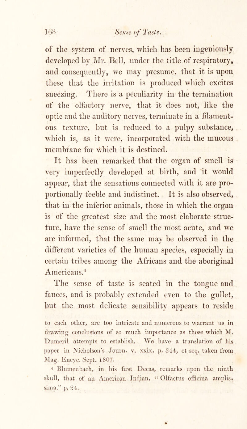 of the system of nerves, which has been ingeniously developed by Mr. Bell, under the title of respiratory, and consequently, we may presume, that it is upon these that the irritation is produced which excites sneezing. There is a peculiarity in the termination of the olfactory nerve, that it does not, like the optic and the auditory nerves, terminate in a filament- ous texture, but is reduced to a pulpy substance, which is, as it were, incorporated with the mucous membrane for which it is destined. It has been remarked that the organ of smell is very imperfectly developed at birth, and it would appear, that the sensations connected with it are pro- portionally feeble and indistinct. It is also observed, that in the inferior animals, those in which the organ is of the greatest size and the most elaborate struc- ture, have the sense of smell the most acute, and we are informed, that the same may be observed in the different varieties of the human species, especially in certain tribes among the Africans and the aboriginal Americans.4 The sense of taste is seated in the tongue and fauces, and is probably extended even to the gullet, but the most delicate sensibility appears to reside to each other, are too intricate and numerous to warrant us in drawing conclusions of so much importance as those which M. Dumeril attempts to establish. We have a translation of his paper in Nicholson’s Journ. v. xxix. p. 344, et seq. taken from Mag. Encyc. Sept. 1807- 4 Blumenbach, in his first Decas, remarks upon the ninth skull, that of an American Indian, (( Olfactus officina amplis-* sima.” p. 24.