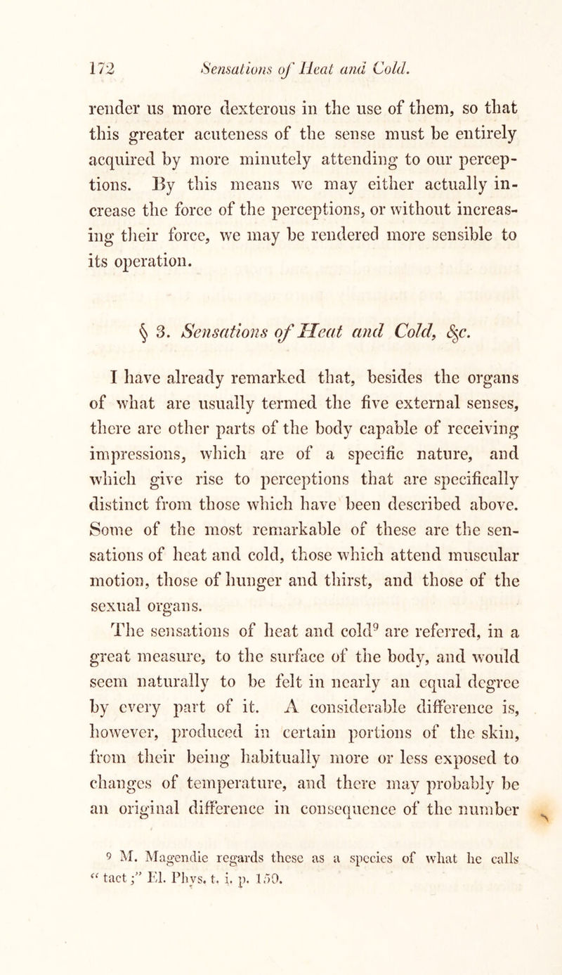 render us more dexterous in the use of them, so that this greater acuteness of the sense must be entirely acquired by more minutely attending to our percep- tions. By this means we may either actually in- crease the force of the perceptions, or without increas- ing their force, we may be rendered more sensible to its operation. § 3. Sensations of Heat and Cold, c%c. I have already remarked that, besides the organs of what are usually termed the five external senses, there are other parts of the body capable of receiving impressions, which are of a specific nature, and which give rise to perceptions that are specifically distinct from those which have been described above. Some of the most remarkable of these are the sen- sations of heat and cold, those which attend muscular motion, those of hunger and thirst, and those of the sexual organs. The sensations of heat and cold9 are referred, in a great measure, to the surface of the body, and would seem naturally to be felt in nearly an equal degree by every part of it. A considerable difference is, however, produced in certain portions of the skin, from their being liabitually more or less exposed to changes of temperature, and there may probably be an original difference in consequence of the number / 9 M. Magendie regards these as a species of what he calls a tactEl. Phvs, t. i, p. 1/59.