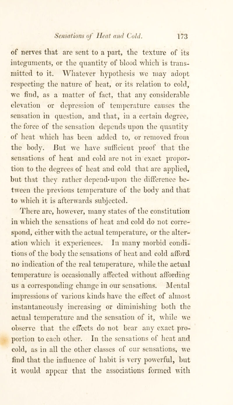 of nerves that are sent to a part, the texture of its integuments, or the quantity of blood which is trans- mitted to it. Whatever hypothesis we may adopt respecting the nature of heat, or its relation to cold, we find, as a matter of fact, that any considerable elevation or depression of temperature causes the sensation in question, and that, in a certain degree, the force of the sensation depends upon the quantity of heat which has been added to, or removed from the body. J3ut we have sufficient proof that the sensations of heat and cold are not in exact propor- tion to the degrees of heat and cold that are applied, but that they rather depend'upon the difference be- tween the previous temperature of the body and that to which it is afterwards subjected. There are, however, many states of the constitution in which the sensations of heat and cold do not corre- spond, either with the actual temperature, or the alter- ation which it experiences. In many morbid condi- tions of the body the sensations of heat and cold afford no indication of the real temperature, while the actual temperature is occasionally affected without affording us a corresponding change in our sensations. Mental impressions of various kinds have the effect of almost instantaneously increasing or diminishing both the actual temperature and the sensation of it, while we observe that the effects do not bear any exact pro- portion to each other. In the sensations of heat and cold, as in all the other classes of our sensations, we find that the influence of habit is very powerful, but it would appear that the associations formed with