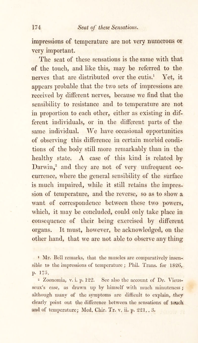 impressions of temperature are not very numerous or very important. The seat of these sensations is the same with that of the touch, and like this, may be referred to the nerves that are distributed over the cutis.1 Yet, it appears probable that the two sets of impressions are received by different nerves, because we find that the sensibility to resistance and to temperature are not in proportion to each other, either as existing in dif- ferent individuals, or in the different parts of the same individual. We have occasional opportunities of observing this difference in certain morbid condi- tions of the body still more remarkably than in the healthy state. A case of this kind is related by Darwin,2 and they are not of very unfrequent oc- currence, where the general sensibility of the surface is much impaired, while it still retains the impres- sion of temperature, and the reverse, so as to show a want of correspondence between these two powers, which, it may be concluded, could only take place in consequence of their being exercised by different organs. It must, however, be acknowledged, on the other hand, that we are not able to observe any thing 1 Mr. Bell remarks, that the muscles are comparatively insen- sible to the impressions of temperature; Phil. Trans, for 1826, p. 175. 2 Zoonomia, v. i. p. 122. See also the account of Dr. Vieus- seux’s case, as drawn up by himself with much minuteness; although many of the symptoms are difficult to explain, they clearly point out the difference between the sensations of touch and of temperature; Med. Chir. Tr. v, ii. p. 221,. 3.