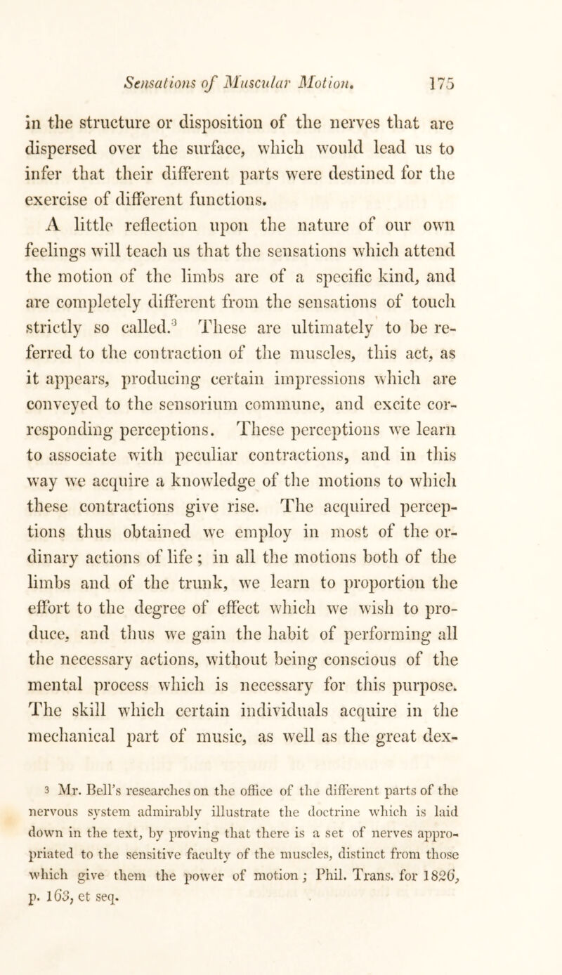 in the structure or disposition of the nerves that are dispersed over the surface, which would lead us to infer that their different parts were destined for the exercise of different functions. A little reflection upon the nature of our own feelings will teach us that the sensations which attend the motion of the limbs are of a specific kind, and are completely different from the sensations of touch strictly so called.3 * * * These are ultimately to be re- ferred to the contraction of the muscles, this act, as it appears, producing certain impressions which are conveyed to the sensorium commune, and excite cor- responding perceptions. These perceptions we learn to associate with peculiar contractions, and in this way we acquire a knowledge of the motions to which these contractions give rise. The acquired percep- tions thus obtained we employ in most of the or- dinary actions of life ; in all the motions both of the limbs and of the trunk, w7e learn to proportion the effort to the degree of effect which we wish to pro- duce, and thus we gain the habit of performing all the necessary actions, without being conscious of the mental process which is necessary for this purpose. The skill which certain individuals acquire in the mechanical part of music, as well as the great dex- 3 Mr. Bell’s researches on the office of the different parts of the nervous system admirably illustrate the doctrine which is laid down in the text, by proving that there is a set of nerves appro- priated to the sensitive faculty of the muscles, distinct from those which give them the power of motion; Phil. Trans, for 1826‘, p. 16o} et seq.