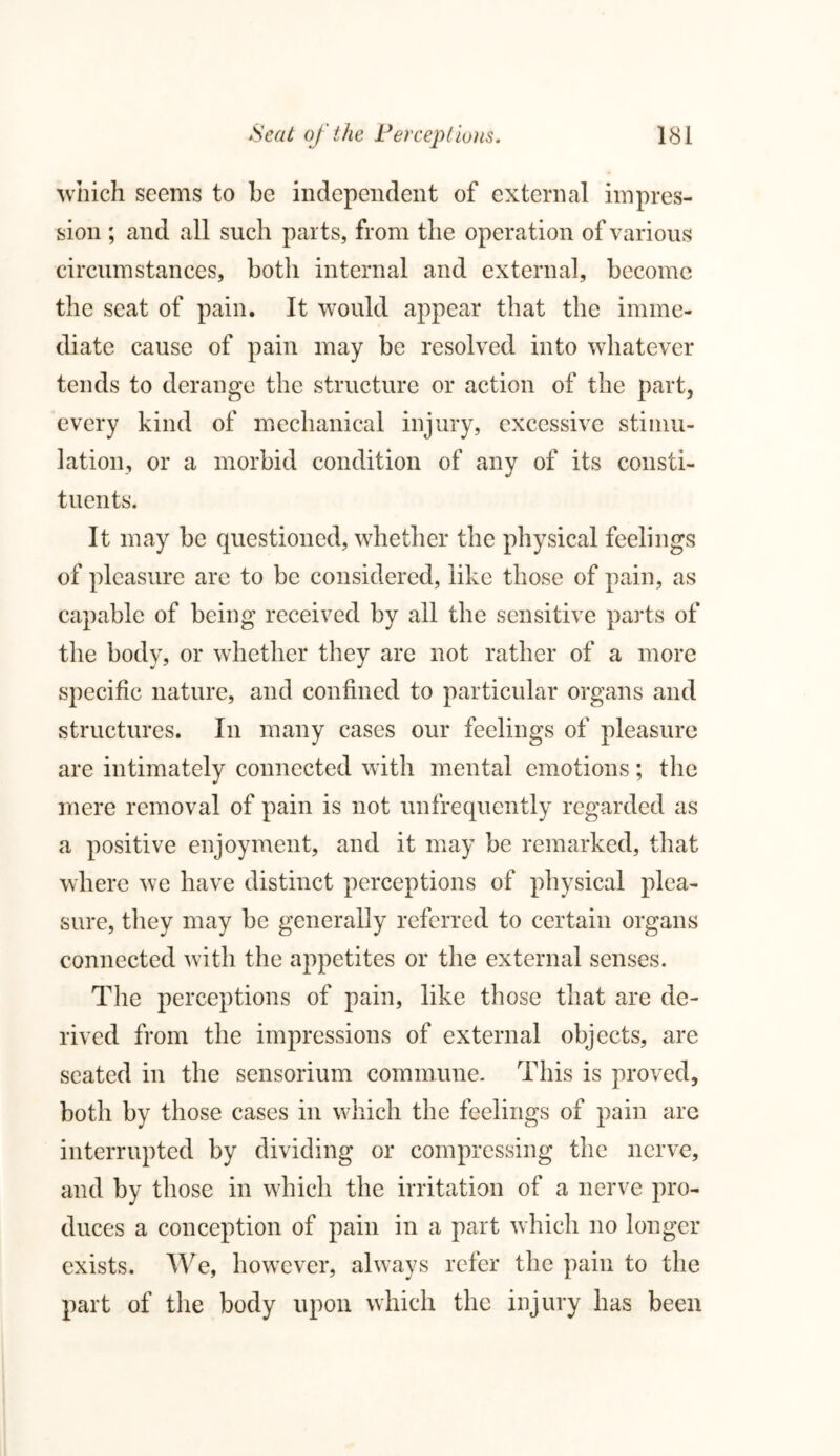 which seems to be independent of external impres- sion ; and all such parts, from the operation of various circumstances, both internal and external, become the seat of pain. It would appear that the imme- diate cause of pain may be resolved into whatever tends to derange the structure or action of the part, every kind of mechanical injury, excessive stimu- lation, or a morbid condition of any of its consti- tuents. It may be questioned, whether the physical feelings of pleasure are to be considered, like those of pain, as capable of being received by all the sensitive parts of the body, or whether they are not rather of a more specific nature, and confined to particular organs and structures. In many cases our feelings of pleasure are intimately connected with mental emotions; the mere removal of pain is not unfrequently regarded as a positive enjoyment, and it may be remarked, that where we have distinct perceptions of physical plea- sure, they may be generally referred to certain organs connected with the appetites or the external senses. The perceptions of pain, like those that are de- rived from the impressions of external objects, are seated in the sensorium commune. This is proved, both by those cases in which the feelings of pain are interrupted by dividing or compressing the nerve, and by those in which the irritation of a nerve pro- duces a conception of pain in a part which no longer exists. We, however, always refer the pain to the part of the body upon which the injury has been