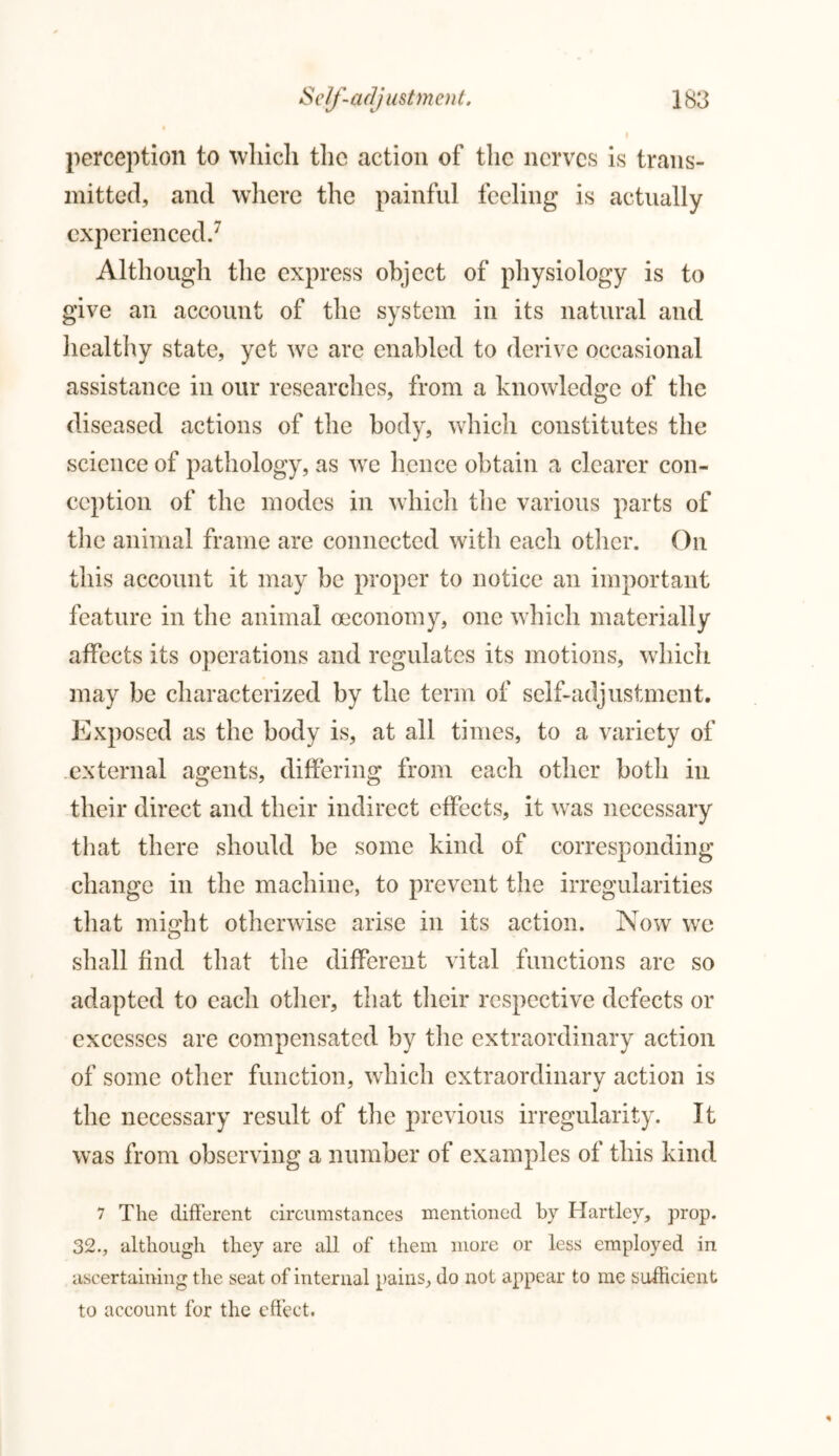 perception to which the action of the nerves is trans- mitted, and where the painful feeling is actually experienced.7 Although the express object of physiology is to give an account of the system in its natural and healthy state, yet we are enabled to derive occasional assistance in our researches, from a knowledge of the diseased actions of the body, which constitutes the science of pathology, as we hence obtain a clearer con- ception of the modes in which the various parts of the animal frame are connected with each other. On this account it may be proper to notice an important feature in the animal oeconomy, one which materially affects its operations and regulates its motions, which may be characterized by the term of self-adjustment. Exposed as the body is, at all times, to a variety of external agents, differing from each other both in their direct and their indirect effects, it was necessary that there should be some kind of corresponding change in the machine, to prevent the irregularities that might otherwise arise in its action. Now we shall find that the different vital functions are so adapted to each other, that their respective defects or excesses are compensated by the extraordinary action of some other function, which extraordinary action is the necessary result of the previous irregularity. It was from observing a number of examples of this kind 7 The different circumstances mentioned by Hartley, prop. 32., although they are all of them more or less employed in ascertaining the seat of internal pains, do not appear to me sufficient to account for the effect.