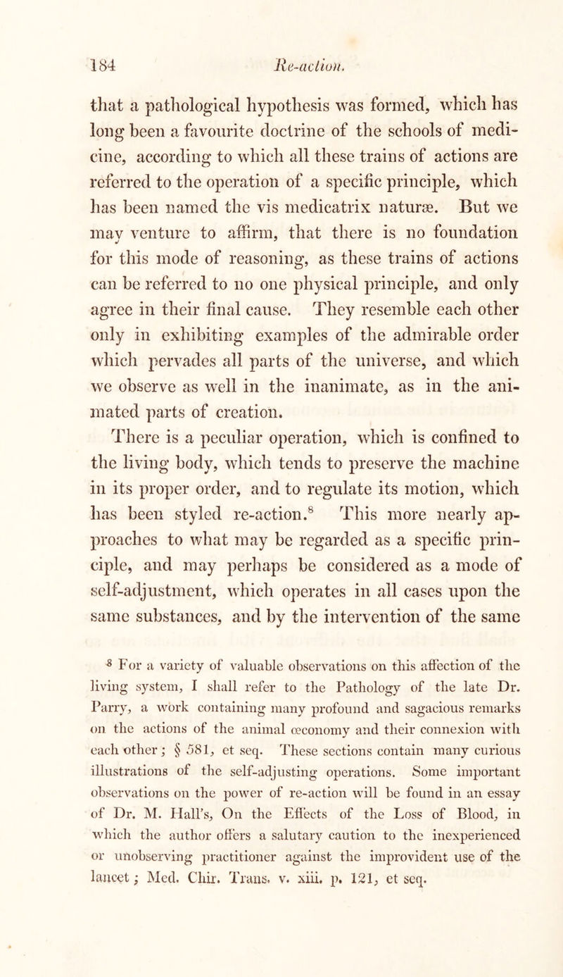 that a pathological hypothesis was formed, which has long been a favourite doctrine of the schools of medi- cine, according to which all these trains of actions are referred to the operation of a specific principle, which has been named the vis medicatrix naturae. But we mav venture to affirm, that there is no foundation for this mode of reasoning, as these trains of actions can be referred to no one physical principle, and only agree in their final cause. They resemble each other only in exhibiting examples of the admirable order which pervades all parts of the universe, and which we observe as well in the inanimate, as in the ani- mated parts of creation. There is a peculiar operation, which is confined to the living body, which tends to preserve the machine in its proper order, and to regulate its motion, which has been styled re-action.8 This more nearly ap- proaches to what may be regarded as a specific prin- ciple, and may perhaps be considered as a mode of self-adjustment, which operates in all cases upon the same substances, and by the intervention of the same s For a variety of valuable observations on this affection of the living system, I shall refer to the Pathology of the late Dr. Parry, a work containing many profound and sagacious remarks on the actions of the animal oeconomy and their connexion with each other; § 581, et seq. These sections contain many curious illustrations of the self-adjusting operations. Some important observations on the power of re-action will be found in an essay of Dr. M. Hall’s, On the Effects of the Loss of Blood, in which the author offers a salutary caution to the inexperienced or unobserving practitioner against the improvident use of the lancet; Med. Chir. Trans, v. xiii. p. 121, et seq.