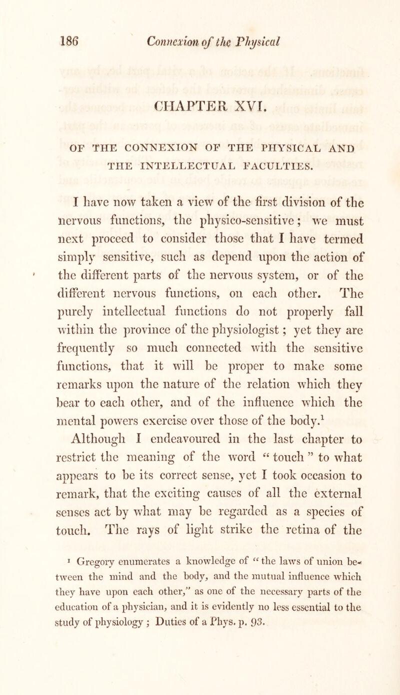 CHAPTER XVI. OF THE CONNEXION OF THE PHYSICAL AND THE INTELLECTUAL FACULTIES. I have now taken a view of the first division of the nervous functions, the physico-sensitive; we must next proceed to consider those that I have termed simply sensitive, such as depend upon the action of the different parts of the nervous system, or of the different nervous functions, on each other. The purely intellectual functions do not properly fall within the province of the physiologist; yet they are frequently so much connected with the sensitive functions, that it will be proper to make some remarks upon the nature of the relation which they bear to each other, and of the influence which the mental powers exercise over those of the body.1 Although I endeavoured in the last chapter to restrict the meaning of the word “ touch ” to what appears to be its correct sense, yet I took occasion to remark, that the exciting causes of all the external senses act by what may be regarded as a species of touch. The rays of light strike the retina of the 1 Gregory enumerates a knowledge of “ the laws of union be** tween the mind and the body, and the mutual influence which they have upon each other/’ as one of the necessary parts of the education of a physician, and it is evidently no less essential to the study of physiology ; Duties of a Phys. p. 93.