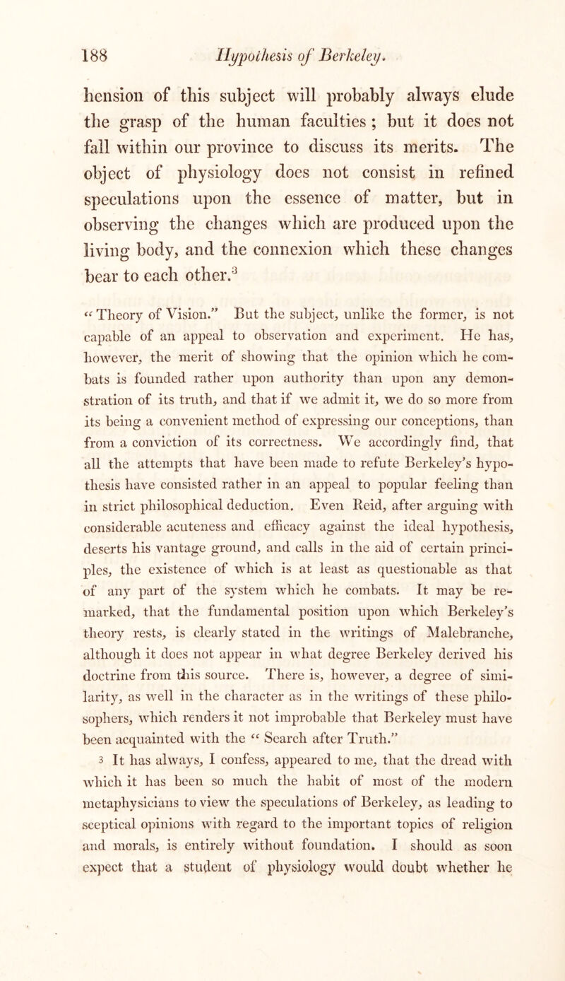 hension of this subject will probably alwTays elude the grasp of the human faculties ; but it does not fall within our province to discuss its merits. The object of physiology does not consist in refined speculations upon the essence of matter, but in observing the changes which are produced upon the living body, and the connexion which these changes bear to each other.3 “Theory of Vision.” But the subject, unlike the former, is not capable of an appeal to observation and experiment. He has, however, the merit of showing that the opinion which he com- bats is founded rather upon authority than upon any demon- stration of its truth, and that if we admit it, we do so more from its being a convenient method of expressing our conceptions, than from a conviction of its correctness. We accordingly find, that all the attempts that have been made to refute Berkeley’s hypo- thesis have consisted rather in an appeal to popular feeling than in strict philosophical deduction. Even Reid, after arguing with considerable acuteness and efficacy against the ideal hypothesis, deserts his vantage ground, and calls in the aid of certain princi- ples, the existence of which is at least as questionable as that of any part of the system which he combats. It may be re- marked, that the fundamental position upon which Berkeley’s theory rests, is clearly stated in the writings of Malebranche, although it does not appear in what degree Berkeley derived his doctrine from this source. There is, however, a degree of simi- larity, as well in the character as in the writings of these philo- sophers, which renders it not improbable that Berkeley must have been acquainted with the “ Search after Truth.” 3 It has always, I confess, appeared to me, that the dread with which it has been so much the habit of most of the modern metaphysicians to view the speculations of Berkeley, as leading to sceptical opinions with regard to the important topics of religion and morals, is entirely without foundation. I should as soon expect that a student of physiology would doubt whether he