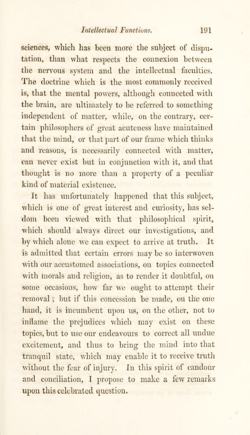 sciences, which has been more the subject of dispu- tation, than what respects the connexion between the nervous system and the intellectual faculties. The doctrine which is the most commonly received is, that the mental powers, although connected with the brain, are ultimately to be referred to something independent of matter, while, on the contrary, cer- tain philosophers of great acuteness have maintained that the mind, or that part of our frame which thinks and reasons, is necessarily connected with matter, can never exist but in conjunction with it, and that thought is no more than a property of a peculiar kind of material existence. It has unfortunately happened that this subject, which is one of great interest and curiosity, has sel- dom been viewed with that philosophical spirit, which should always direct our investigations, and by which alone we can expect to arrive at truth. It is admitted that certain errors may be so interwoven with our accustomed associations, on topics connected with morals and religion, as to render it doubtful, on some occasions, how far we ought to attempt their removal; but if this concession be made, on the one hand, it is incumbent upon us, on the other, not to inflame the prejudices which may exist on these topics, but to use our endeavours to correct all undue excitement, and thus to bring the mind into that tranquil state, which may enable it to receive truth without the fear of injury. In this spirit of candour and conciliation, I propose to make a few remarks upon this celebrated question.