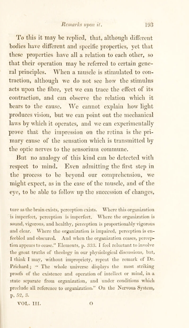 To tliis it may be replied, that, although different bodies have different and specific properties, yet that these properties have all a relation to each other, so that their operation may be referred to certain gene- ral principles. When a muscle is stimulated to con- traction, although we do not see how the stimulus acts upon the fibre, yet we can trace the effect of its contraction, and can observe the relation which it bears to the cause. We cannot explain how light produces vision, but we can point out the mechanical laws by which it operates, and we can experimentally prove that the impression on the retina is the pri- mary cause of the sensation which is transmitted by the optic nerves to the sensorium commune. But no analogy of this kind can be detected with respect to mind. Even admitting the first step in the process to be beyond our comprehension, we might expect, as in the case of the muscle, and of the eye, to be able to follow up the succession of changes. ture as the brain exists, perception exists. Where this organization is imperfect, perception is imperfect. Where the organization is sound, vigorous, and healthy, perception is proportionably vigorous and clear. Where the organization is impaired, perception is en- feebled and obscured. And when the organization ceases, percep- tion appears to cease/' Elements, p. 333. I feel reluctant to involve the great truths of theology in our physiological discussions, but, I think I may, without impropriety, repeat the remark of Dr. Prichard; “ The whole universe displays the most striking proofs of the existence and operation of intellect or mind, in a state separate from organization, and under conditions which preclude all reference to organization.” On the Nervous System, p. 52, 3. VOL. III. O