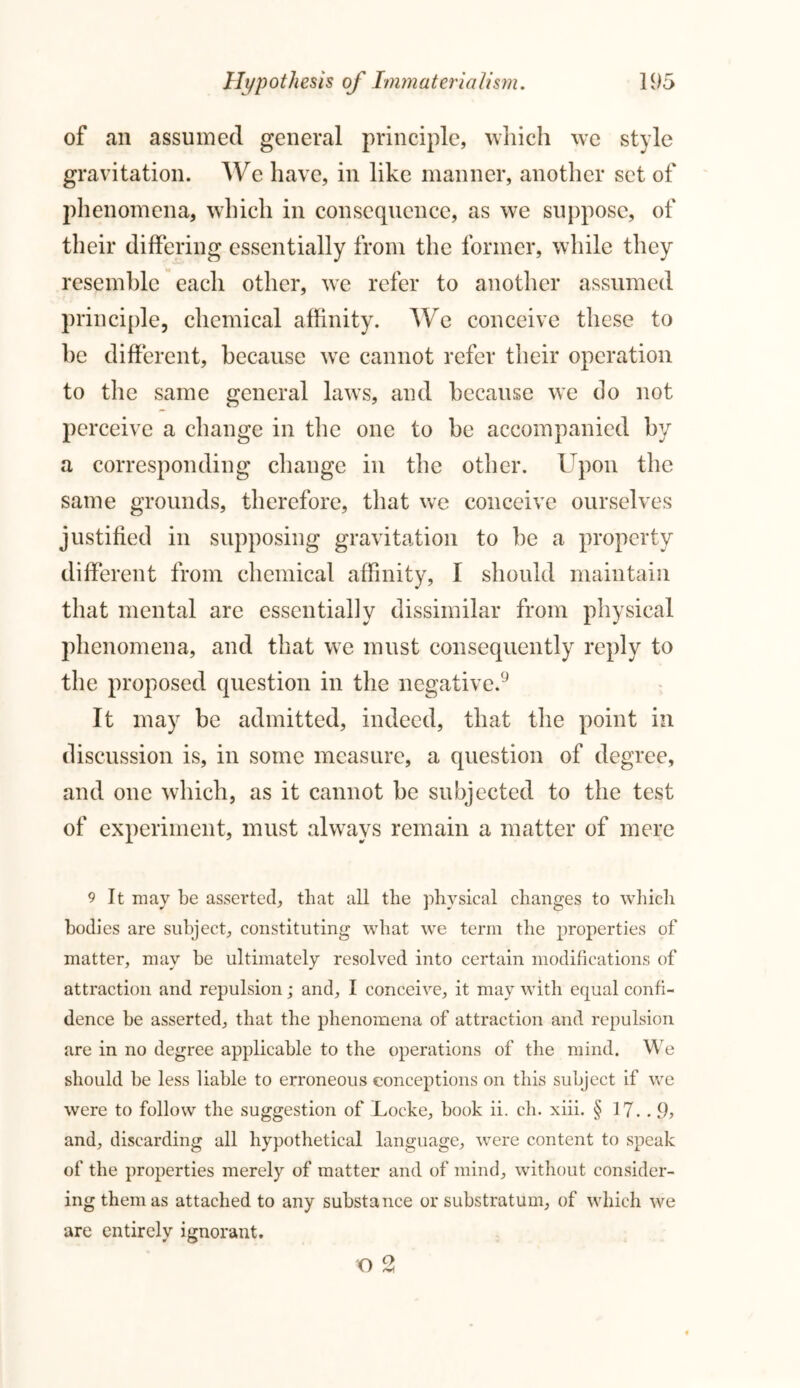 of ail assumed general principle, which we style gravitation. We have, in like manner, another set of phenomena, which in consequence, as we suppose, of their differing essentially from the former, while they resemble each other, we refer to another assumed principle, chemical affinity. We conceive these to he different, because we cannot refer their operation to the same general laws, and because we do not perceive a change in the one to be accompanied by a corresponding change in the other. Upon the same grounds, therefore, that we conceive ourselves justified in supposing gravitation to be a property different from chemical affinity, I should maintain that mental are essentially dissimilar from physical phenomena, and that we must consequently reply to the proposed question in the negative.9 It may be admitted, indeed, that the point in discussion is, in some measure, a question of degree, and one which, as it cannot be subjected to the test of experiment, must always remain a matter of mere 9 It may be asserted, that all the physical changes to which bodies are subject, constituting what we term the properties of matter, may be ultimately resolved into certain modifications of attraction and repulsion; and, I conceive, it may with equal confi- dence be asserted, that the phenomena of attraction and repulsion are in no degree applicable to the operations of the mind. We should be less liable to erroneous conceptions on this subject if we were to follow the suggestion of Locke, book ii. ch. xiii. § 17. . and, discarding all hypothetical language, were content to speak of the properties merely of matter and of mind, without consider- ing them as attached to any substance or substratum, of which we are entirely ignorant.