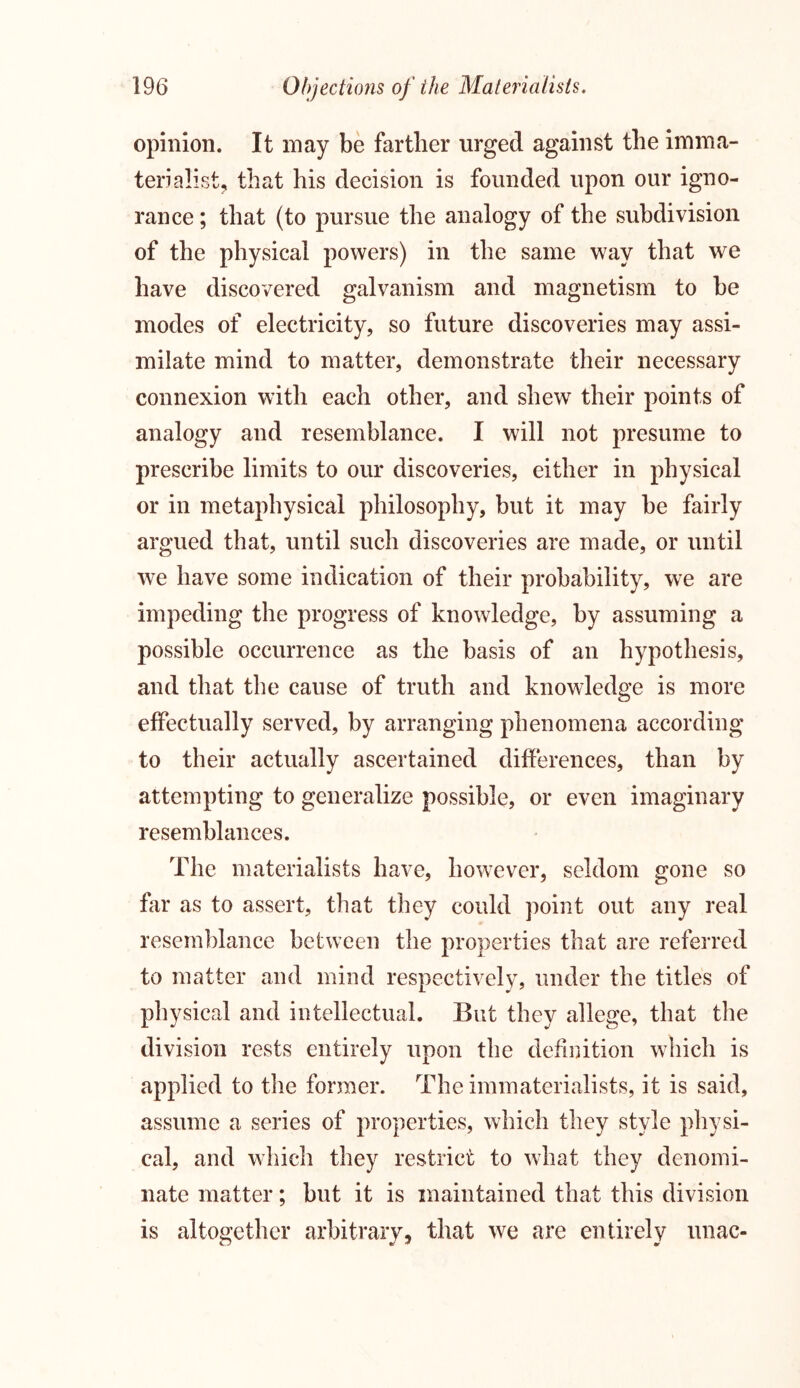 opinion. It may be farther urged against the imma- terialist, that his decision is founded upon our igno- rance ; that (to pursue the analogy of the subdivision of the physical powers) in the same way that we have discovered galvanism and magnetism to be modes of electricity, so future discoveries may assi- milate mind to matter, demonstrate their necessary connexion with each other, and shew their points of analogy and resemblance. I will not presume to prescribe limits to our discoveries, either in physical or in metaphysical philosophy, but it may be fairly argued that, until such discoveries are made, or until we have some indication of their probability, we are impeding the progress of knowledge, by assuming a possible occurrence as the basis of an hypothesis, and that the cause of truth and knowledge is more effectually served, by arranging phenomena according to their actually ascertained differences, than by attempting to generalize possible, or even imaginary resemblances. The materialists have, however, seldom gone so far as to assert, that they could point out any real resemblance between the properties that are referred to matter and mind respectively, under the titles of physical and intellectual. But they allege, that the division rests entirely upon the definition which is applied to the former. The immaterialists, it is said, assume a series of properties, which they style physi- cal, and which they restrict to what they denomi- nate matter; but it is maintained that this division is altogether arbitrary, that we are entirely unac-