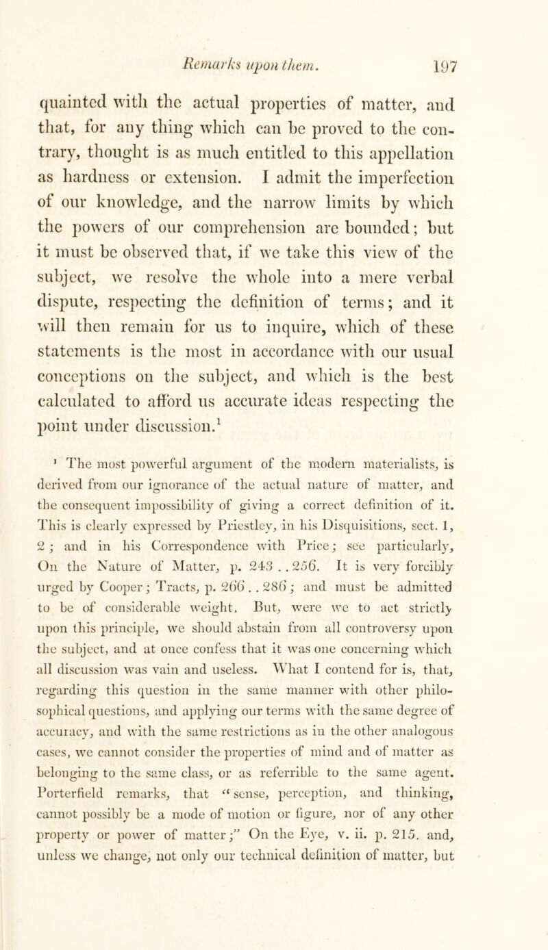 quainted with the actual properties of matter, and that, for any thing which can he proved to the con- trary, thought is as much entitled to this appellation as hardness or extension. I admit the imperfection of our knowledge, and the narrow limits by which the powers of our comprehension are bounded; but it must be observed that, if we take this view of the subject, we resolve the whole into a mere verbal dispute, respecting the definition of terms; and it will then remain for us to inquire, which of these statements is the most in accordance with our usual conceptions on the subject, and which is the best calculated to afford us accurate ideas respecting the point under discussion.1 1 The most powerful argument of the modern materialists, is derived from our ignorance of the actual nature of matter, and the consequent impossibility of giving a correct definition of it. This is clearly expressed by Priestley, in his Disquisitions, sect. 1, 2 ; and in his Correspondence with Price; see particularly. On the Nature of Matter, p. 243 . . 256. It is very forcibly urged by Cooper; Tracts, p. 266 . . 286 ; and must be admitted to be of considerable weight. But, were we to act strictly upon this principle, we should abstain from all controversy upon tiie subject, and at once confess that it was one concerning which all discussion was vain and useless. What I contend for is, that, regarding this question in the same manner with other philo- sophical questions, and applying our terms with the same degree of accuracy, and with the same restrictions as in the other analogous cases, we cannot consider the properties of mind and of matter as belonging to the same class, or as referrible to the same agent. Porterfield remarks, that “ sense, perception, and thinking, cannot possibly be a mode of motion or figure, nor of any other property or power of matter;” On the Eye, v. ii. p. 215. and, unless we change, not only our technical definition of matter, but