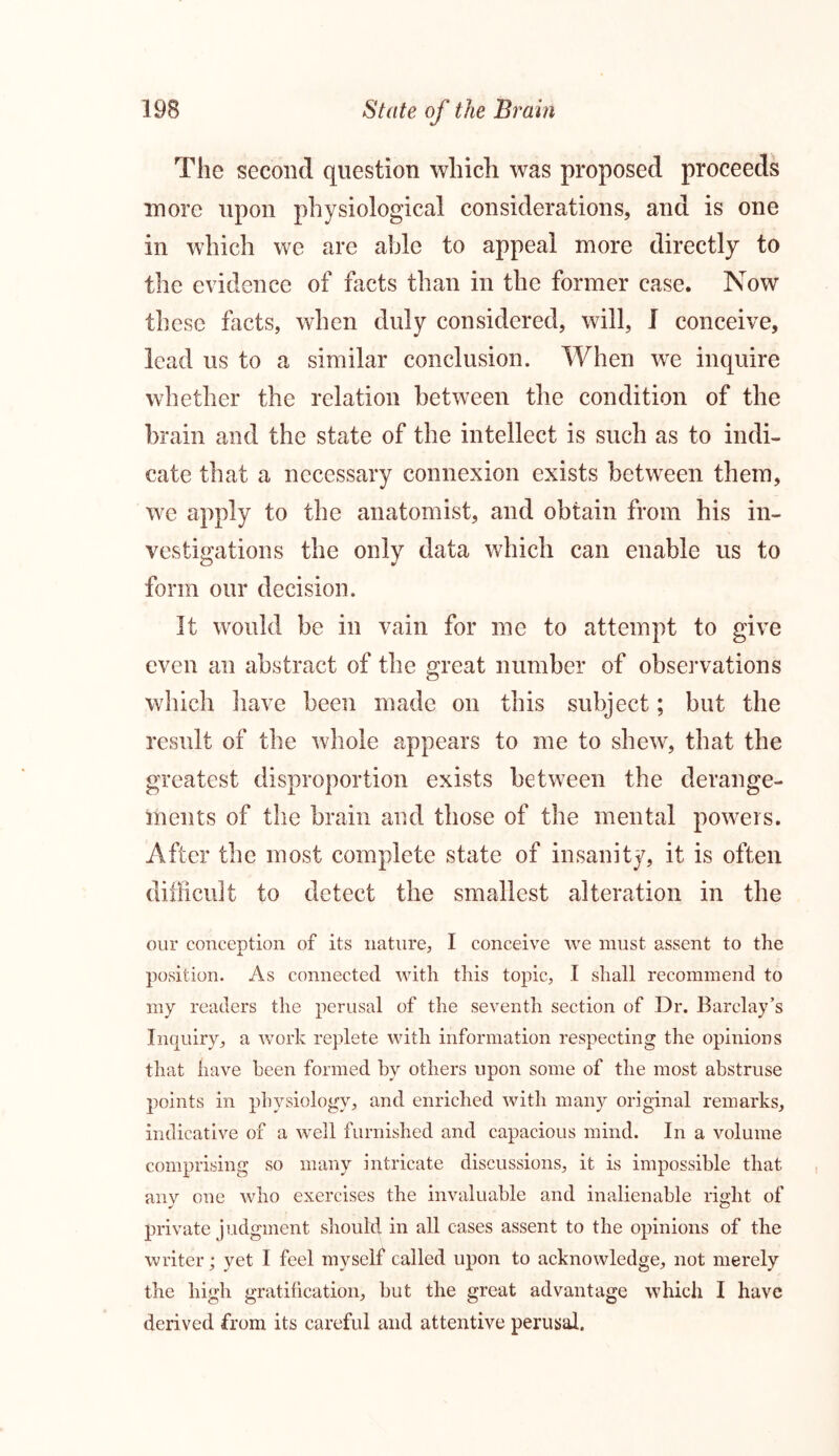 The second question which was proposed proceeds more upon physiological considerations, and is one in which we are able to appeal more directly to the evidence of facts than in the former case. Now these facts, when duly considered, will, I conceive, lead us to a similar conclusion. When we inquire whether the relation between the condition of the brain and the state of the intellect is such as to indi- cate that a necessary connexion exists between them, we apply to the anatomist, and obtain from his in- vestigations the only data which can enable us to form our decision. It would be in vain for me to attempt to give even an abstract of the great number of observations which have been made on this subject; but the result of the whole appears to me to shew, that the greatest disproportion exists between the derange- ments of the brain and those of the mental powers. After the most complete state of insanity, it is often difficult to detect the smallest alteration in the our conception of its nature, I conceive we must assent to the position. As connected with this topic, I shall recommend to my readers the perusal of the seventh section of Dr. Barclay’s Inquiry, a work replete with information respecting the opinions that have been formed by others upon some of the most abstruse points in physiology, and enriched with many original remarks, indicative of a well furnished and capacious mind. In a volume comprising so many intricate discussions, it is impossible that any one who exercises the invaluable and inalienable right of private judgment should in all cases assent to the opinions of the writer; yet I feel myself called upon to acknowledge, not merely the high gratification, but the great advantage which I have derived from its careful and attentive perusal.