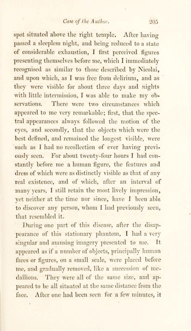 spot situated above the right temple. After having passed a sleepless night, and being reduced to a state of considerable exhaustion, I first perceived figures presenting themselves before me, which I immediately recognised as similar to those described by Nicolai, and upon which, as I was free from delirium, and as they were visible for about three days and nights witli little intermission, I was able to make mv ob- servations. There were two circumstances which appeared to me very remarkable; first, that the spec- tral appearances always followed the motion of the eyes, and secondly, that the objects which were the best defined, and remained the longest visible, were such as I had no recollection of ever having previ- ously seen. For about twenty-four hours I had con- stantly before me a human figure, the features and dress of which were as distinctly visible as that of any real existence, and of which, after an interval of many years, I still retain the most lively impression, vet neither at the time nor since, have I been able * to discover any person, whom I had previously seen, that resembled it. During one part of this disease, after the disap- pearance of this stationary phantom, I had a very singular and amusing imagery presented to me. It appeared as if a number of objects, principally human faces or figures, on a small scale, were placed before me, and gradually removed, like a succession of me- dallions. They were all of the same size, and ap- peared to be all situated at the same distance from the face. After one had been seen for a few minutes, it