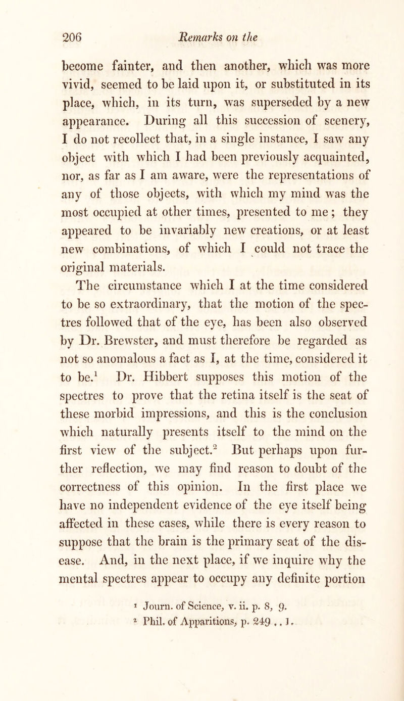 become fainter, and then another, which was more vivid, seemed to be laid upon it, or substituted in its place, which, in its turn, was superseded by a new appearance. During all this succession of scenery, I do not recollect that, in a single instance, I saw any object with which I had been previously acquainted, nor, as far as I am aware, were the representations of any of those objects, with which my mind was the most occupied at other times, presented to me; they appeared to be invariably new creations, or at least new combinations, of which I could not trace the original materials. The circumstance which I at the time considered to be so extraordinary, that the motion of the spec- tres followed that of the eye, has been also observed by Dr. Brewster, and must therefore be regarded as not so anomalous a fact as I, at the time, considered it to be.1 Dr. Hibbert supposes this motion of the spectres to prove that the retina itself is the seat of these morbid impressions, and this is the conclusion which naturally presents itself to the mind on the first view of the subject.2 But perhaps upon fur- ther reflection, we may find reason to doubt of the correctness of this opinion. In the first place we have no independent evidence of the eye itself being affected in these cases, while there is every reason to suppose that the brain is the primary seat of the dis- ease. And, in the next place, if we inquire why the mental spectres appear to occupy any definite portion * Journ. of Science, v. ii. p. 8, Q. 2 Phil, of Apparitions, p, 249 ., 3.