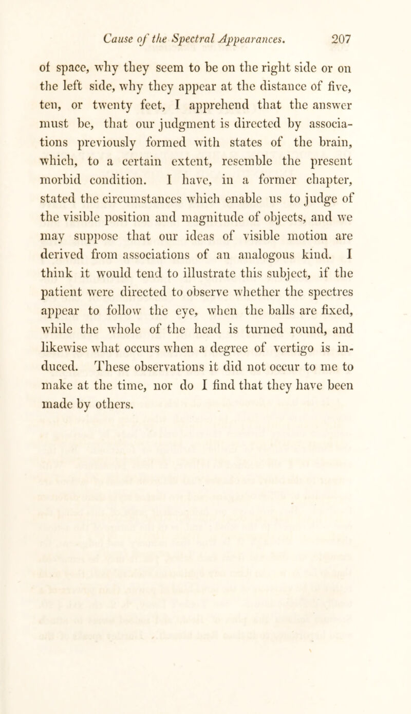 of space, why they seem to he on the right side or on the left side, why they appear at the distance of five, ten, or twenty feet, I apprehend that the answer must he, that our judgment is directed hy associa- tions previously formed with states of the brain, which, to a certain extent, resemble the present morbid condition. I have, in a former chapter, stated the circumstances which enable us to judge of the visible position and magnitude of objects, and we may suppose that our ideas of visible motion are derived from associations of an analogous kind. I think it would tend to illustrate this subject, if the patient were directed to observe whether the spectres appear to follow the eye, when the balls are fixed, while the whole of the head is turned round, and likewise what occurs when a degree of vertigo is in- duced. These observations it did not occur to me to make at the time, nor do I find that they have been made by others.