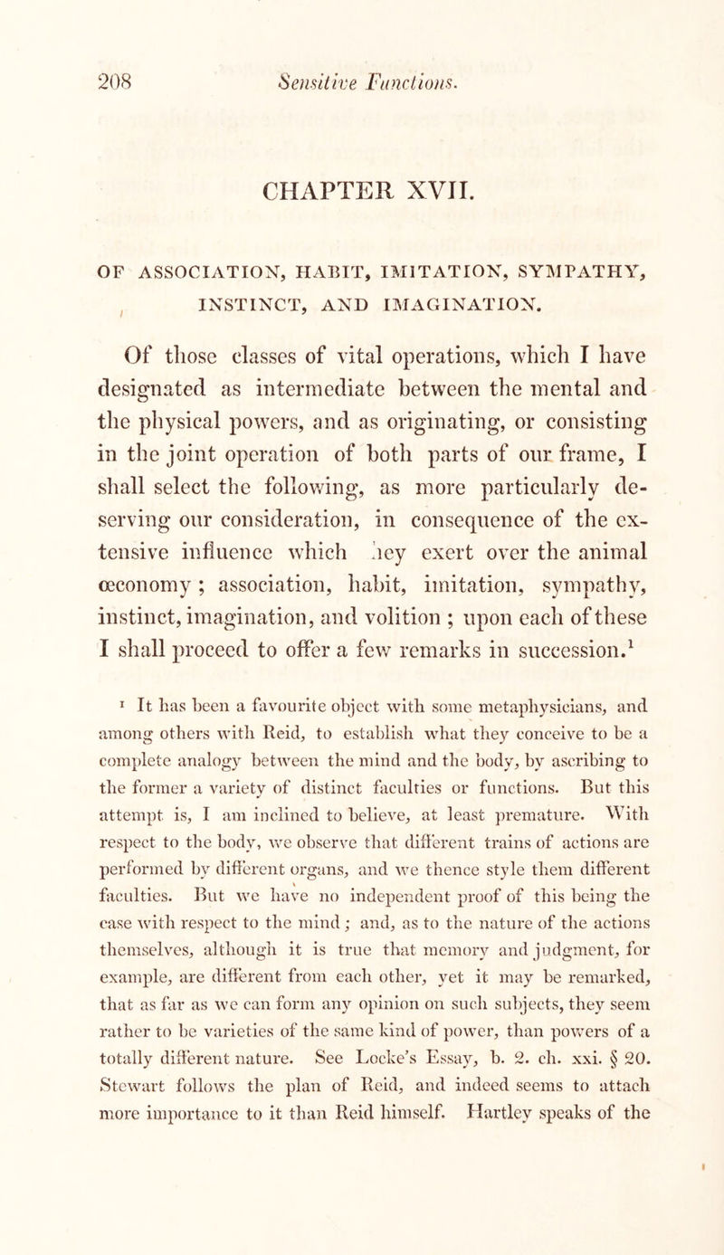 CHAPTER XVII. OF ASSOCIATION, HABIT, IMITATION, SYMPATHY, INSTINCT, AND IMAGINATION. Of those classes of vital operations, which I have designated as intermediate between the mental and the physical powers, and as originating, or consisting in the joint operation of both parts of our frame, I shall select the following, as more particularly de- serving our consideration, in consequence of the ex- tensive influence which hey exert over the animal ceconomy; association, habit, imitation, sympathy, instinct, imagination, and volition ; upon each of these I shall proceed to offer a few remarks in succession.1 1 It has been a favourite object with some metaphysicians, and among others with Reid, to establish what they conceive to be a complete analogy between the mind and the body, by ascribing to the former a variety of distinct faculties or functions. But this attempt is, I am inclined to believe, at least premature. With respect to the body, we observe that different trains of actions are performed by different organs, and we thence style them different v faculties. But we have no independent proof of this being the case with respect to the mind ; and, as to the nature of the actions themselves, although it is true that memory and judgment, for example, are different from each other, yet it may be remarked, that as far as we can form any opinion on such subjects, they seem rather to be varieties of the same kind of power, than powers of a totally different nature. See Locke’s Essay, b. 2. cli. xxi. § 20. Stewart follows the plan of Reid, and indeed seems to attach more importance to it than Reid himself. Hartley speaks of the