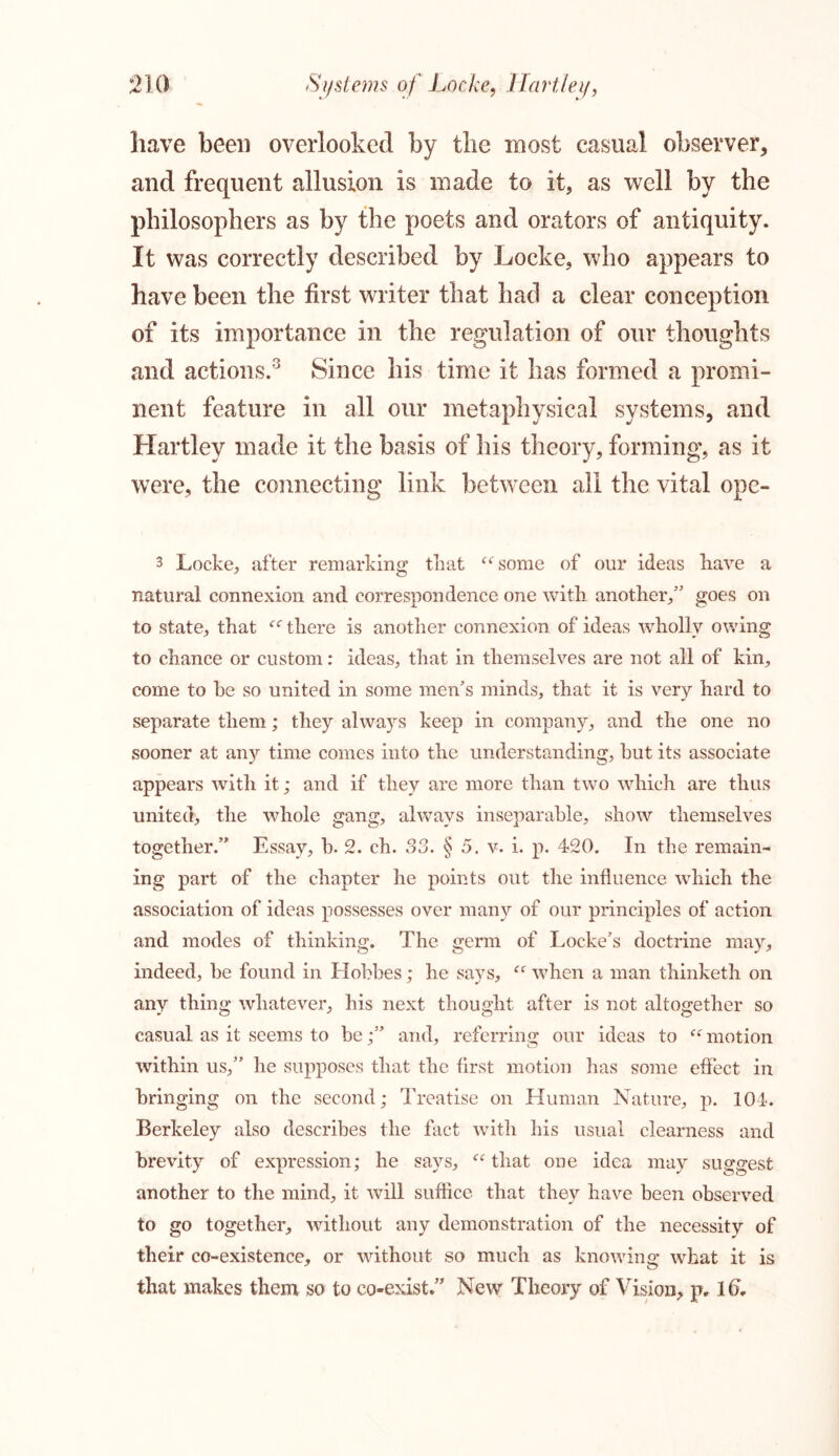 have been overlooked by the most casual observer, and frequent allusion is made to it, as well by the philosophers as by the poets and orators of antiquity. It was correctly described by Locke, who appears to have been the first writer that had a clear conception of its importance in the regulation of our thoughts and actions.3 Since his time it has formed a promi- nent feature in all our metaphysical systems, and Hartley made it the basis of his theory, forming, as it were, the connecting link between all the vital ope- 3 Locke, after remarking that u some of our ideas have a natural connexion and correspondence one with another/' goes on to state, that u there is another connexion of ideas wholly owing to chance or custom: ideas, that in themselves are not all of kin, come to he so united in some men’s minds, that it is very hard to separate them; they always keep in company, and the one no sooner at anjr time comes into the understanding, but its associate appears with it; and if they are more than two which are thus united, the whole gang, always inseparable, show themselves together.” Essay, b. 2. ch. 33. § 5. v. i. p. 420. In the remain- ing part of the chapter he points out the influence which the association of ideas possesses over many of our principles of action and modes of thinking. The germ of Locke’s doctrine may, indeed, he found in Hobbes; he says, “ when a man thinketh on any thing whatever, his next thought after is not altogether so casual as it seems to beand, referring our ideas to <c motion within us,” he supposes that the first motion has some effect in bringing on the second; Treatise on Human Nature, p. 104. Berkeley also describes the fact with his usual clearness and brevity of expression; he says, “ that one idea may suggest another to the mind, it will suffice that they have been observed to go together, without any demonstration of the necessity of their co-existence, or without so much as knowing what it is that makes them so to co-exist.” New Theory of Vision, p. Id.