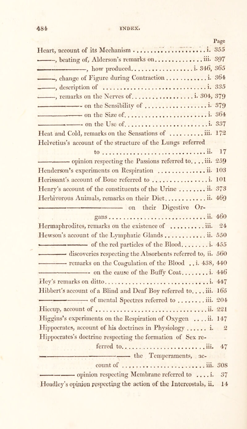 Page Heart, account of its Mechanism i. 355 . , beating of, Alderson’s remarks on iii. 397 —— , how produced i. 346, 36*5 ., change of Figure during Contraction i. 364 , description of i. 335 . , remarks on the Nerves of i. 304, 379 — on the Sensibility of i. 379 . on the Size of i. 36*4 — on the Use of . .i. 337 Heat and Cold, remarks on the Sensations of iii. 172 Helvetius’s account of the structure of the Lungs referred to ii. 17 — opinion respecting the Passions referred to.. . .iii. 259 Henderson’s experiments on Respiration ii. 103 Herissant’s account of Bone referred to i. 101 Henry’s account of the constituents of the Urine ii. 373 Herbivorous Animals, remarks on their Diet ii. 46*9 <— on their Digestive Or- gans ii. 460 Hermaphrodites, remarks on the existence of iii. 24 Hewson’s account of the Lymphatic Glands ii. 550 — of the red particles of the Blood i. 455 . discoveries respecting the Absorbents referred to, ii. 560 • remarks on the Coagulation of the Blood .. i. 438, 440 ■— on the cause of the Bulky Coat i. 446 Hey’s remarks on ditto i. 447 Hibbert’s account of a Blind and Deaf Boy referred to.. .. iii. 16*5 • ■ of mental Spectres referred to iii. 204 Lliccup, account of ii. 221 Higgins’s experiments on the Respiration of Oxygen .. . . ii. 147 Hippocrates, account of his doctrines in Physiology i. 2 Hippocrates’s doctrine respecting the formation of Sex re- ferred to iii. 47 — —-— the Temperaments, ac- count of iii. 308 opinion respecting Membrane referred to .. .. i. 37 Hoadley’s opinion respecting the action of the Intercostals, ii. 14