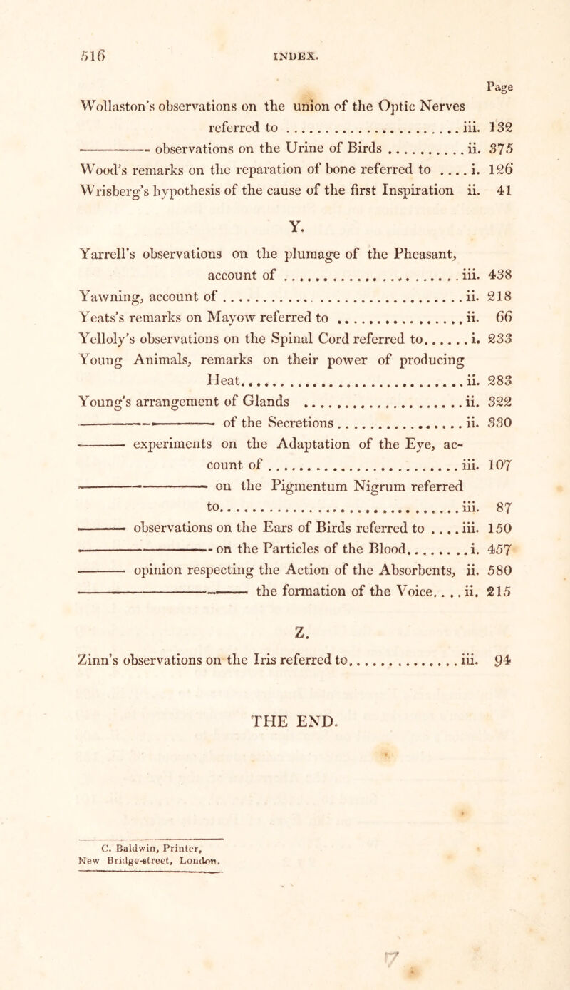 Page Wollaston’s observations on the union of the Optic Nerves referred to iii. 132 - observations on the Urine of Birds ii. 375 Wood’s remarks on the reparation of bone referred to i. 126 Wrisberg’s hypothesis of the cause of the first Inspiration ii. 41 Y. Yarrell’s observations on the plumage of the Pheasant, account of * , iii. 438 Yawning, account of ii. 218 Yeats’s remarks on Mayow referred to ii. 66 Yelloly’s observations on the Spinal Cord referred to i. 233 Young Animals, remarks on their power of producing Heat ii. 283 Young’s arrangement of Glands ii. 322 , of the Secretions ii. 330 experiments on the Adaptation of the Eye, ac- count of iii. 107 on the Pigmentum Nigrum referred to iii. 87 - —— observations on the Ears of Birds referred to .... iii. 150 on the Particles of the Blood i. 457 • opinion respecting the Action of the Absorbents, ii. 580 — the formation of the Voice.. .. ii. 215 Z. Zinn’s observations on the Iris referred to. iii. 9^ THE END. C. Baldwin, Printer, New Bridge-street, London,