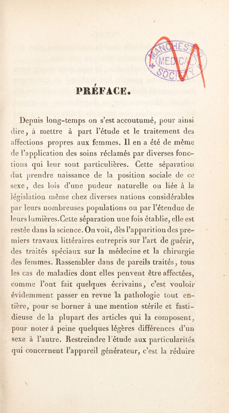 PRÉFACE Depuis long-temps on s’est accoutumé, pour ainsi dire ^ à mettre à part l’étude et le traitement des affections propres aux femmes. 11 en a été de même de l’application des soins réclamés par diverses fonc- tions qui leur sont particulières. Cette séparation dut prendre naissance de la position sociale de ce sexe, des lois d’une pudeur naturelle ou liée à la législation même chez diverses nations considérables par leurs nombreuses populations ou par l’étendue de leurs lumières.Cette séparation une fois établie, elle est restée dans la science. On voit, dès l’apparition des pre- miers travaux littéraires entrepris sur l’art de guérir, des traités spéciaux sur la médecine et la chirurgie des femmes. Rassembler dans de pareils traités, tous les cas de maladies dont elles penvent être affectées, comme Font fait quelques écrivains, c’est vouloir évidemment passer en revue la pathologie tout en- tière, pour se borner à une mention stérile et fasti- dieuse de la plupart des articles qui la composent, pour noter à peine quelques légères différences d’un sexe à Fautre. Restreindre Fétude aux particularités qui concernent l’appareil générateur, c’est la réduire