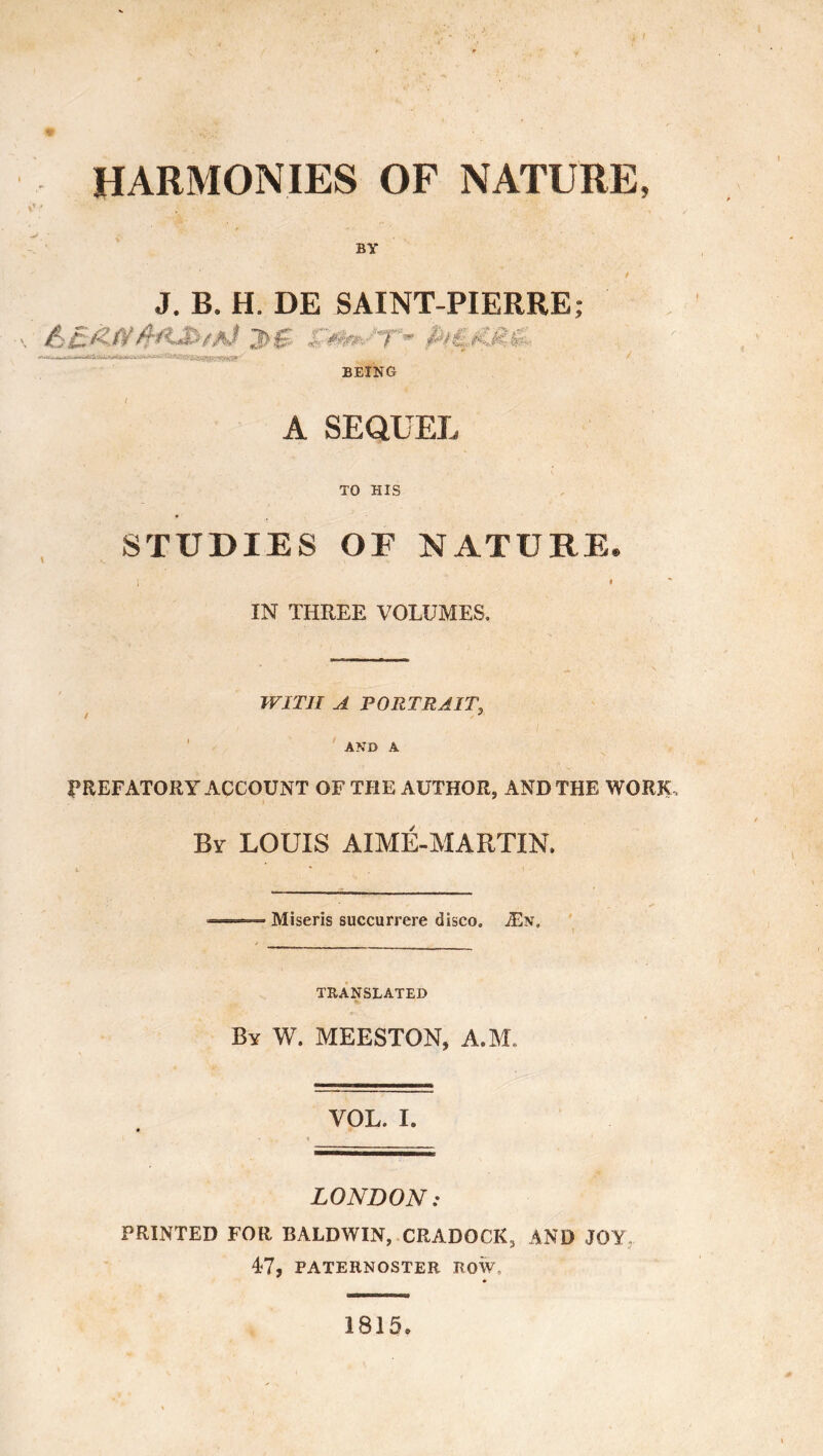 HARMONIES OF NATURE, BY J. B. H. DE SAINT-PIERRE; 2>S ï ~ P/Zt'-. BEING A SEQUEL TO HIS STUDIES OF NATURE. i * IN THREE VOLUMES. WITH A PORTRAIT, / J , t . • *-i ; AND A PREFATORY ACCOUNT OF THE AUTHOR, AND THE WORK, By LOUIS AIMÉ-MARTIN. ==» Miseris succurrere disco. Æn. TRANSLATED By W. MEESTON, A.M, VOL. I. LONDON: PRINTED FOR BALDWIN, CRADOCK, AND JOY 47, PATERNOSTER ROW, 1815.