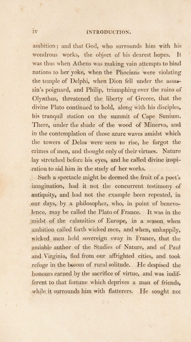 ambition ; and that God, who surrounds him with his wondrous works, the object of his dearest hopes. It was thus when Athens was making vain attempts to bind nations to her yoke, wdien the Phocians were violating the temple of Delphi, when Dion fell under the assas- sin’s poignard, and Philip, triumphing over the ruins of Olynthus, threatened the liberty of Greece, that the divine Plato continued to hold, along writh his disciples, his tranquil station on the summit of Cape Sunium. There, under the shade of the wood of Minerva, and in the contemplation of those azure waves amidst which the towers of Delos were seen to rise, he forgot the crimes of men, and thought only of their virtues. Nature lay stretched before his eyes, and he called divine inspi- ration to aid him in the study of her works. Such a spectacle might be deemed the fruit of a poePs imagination, had it not the concurrent testimony of antiquity, and had not the example been repeated, in our days, by a philosopher, who, in point of benevo- lence, may be called the Plato of France. It was in the midst of the calamities of Europe, in a season when ambition called forth wicked men, and when, unhappily, wicked men held sovereign sway in France, that the amiable author of the Studies of Nature, and of Paul and Virginia, fled from our affrighted cities, and took refuge in the bosom of rural solitude. Fie despised the honours earned by the sacrifice of virtue, and was indif- ferent to that fortune which deprives a man of friends, while it surrounds him with flatterers. Fie sought not